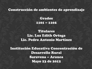 Construcción de ambientes de aprendizaje

                Grados
              1101 – 1102

                Titulares
          Lic. Luz Edith Ortega
      Lic. Pedro Antonio Martínez

 Institución Educativa Concentración de
             Desarrollo Rural
            Saravena – Arauca
             Mayo 23 de 2012
 