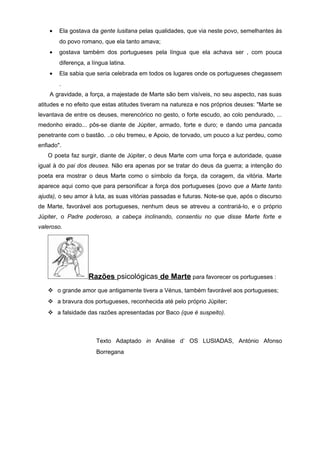 •   Ela gostava da gente lusitana pelas qualidades, que via neste povo, semelhantes às
        do povo romano, que ela tanto amava;
    •   gostava também dos portugueses pela língua que ela achava ser , com pouca
        diferença, a língua latina.
    •   Ela sabia que seria celebrada em todos os lugares onde os portugueses chegassem
        .
    A gravidade, a força, a majestade de Marte são bem visíveis, no seu aspecto, nas suas
atitudes e no efeito que estas atitudes tiveram na natureza e nos próprios deuses: "Marte se
levantava de entre os deuses, merencórico no gesto, o forte escudo, ao colo pendurado, ...
medonho eirado... pôs-se diante de Júpiter, armado, forte e duro; e dando uma pancada
penetrante com o bastão. ..o céu tremeu, e Apoio, de torvado, um pouco a luz perdeu, como
enfiado".
   O poeta faz surgir, diante de Júpiter, o deus Marte com uma força e autoridade, quase
igual à do pai dos deuses. Não era apenas por se tratar do deus da guerra; a intenção do
poeta era mostrar o deus Marte como o símbolo da força, da coragem, da vitória. Marte
aparece aqui como que para personificar a força dos portugueses (povo que a Marte tanto
ajuda), o seu amor à luta, as suas vitórias passadas e futuras. Note-se que, após o discurso
de Marte, favorável aos portugueses, nenhum deus se atreveu a contrariá-lo, e o próprio
Júpiter, o Padre poderoso, a cabeça inclinando, consentiu no que disse Marte forte e
valeroso.




                   Razões psicológicas de Marte para favorecer os portugueses :
    o grande amor que antigamente tivera a Vénus, também favorável aos portugueses;
    a bravura dos portugueses, reconhecida até pelo próprio Júpiter;
    a falsidade das razões apresentadas por Baco (que é suspeito).



                       Texto Adaptado in Análise d’ OS LUSIADAS, António Afonso
                       Borregana
 