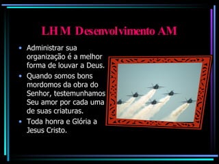 LHM Desenvolvimento AM Administrar sua organização é a melhor forma de louvar a Deus. Quando somos bons mordomos da obra do Senhor, testemunhamos Seu amor por cada uma de suas criaturas. Toda honra e Glória a Jesus Cristo. 