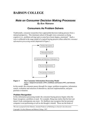 BABSON COLLEGE

   Note on Consumer Decision Making Processes
                                          By Ken Matsuno

                         Consumers As Problem Solvers
Traditionally, consumer researchers have approached decision making process from a
rational perspective. This dominant school of thought views consumers as being
cognitive (i.e., problem-solving) and, to some but a lesser degree, emotional.1 Such a
view is reflected in the stage model of a typical buying process (often called the consumer
information processing model) depicted in Figure 1.

                                                Problem Recognition



                                                 Information Search



                                      Evaluation and Selection of Alternatives



                                              Decision Implementation



                                              Post-purchase Evaluation




Figure 1          The Consumer Information Processing Model
                  Source: Adopted from Kotler (1997), Schiffman and Kanuk (1997), and Solomon
                  (1996)
In this model, the consumer passes through five stages: problem recognition, information
search, evaluation and selection of alternatives, decision implementation, and post-
purchase evaluation.

Problem Recognition
In this information processing model, the consumer buying process begins when the
buyer recognizes a problem or need. For example, Doug may realize that his best suit
doesn’t look contemporary any more. Or, Kathleen may recognize that her personal
computer is not performing as well as she thought it should. These are the kinds of
This note is prepared by Ken Matsuno, Assistant Professor of Marketing as a basis for class discussion.
Copyright © by Ken Matsuno and Babson College, 1997
 