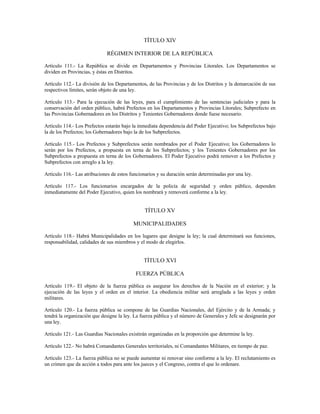 TÍTULO XIV
RÉGIMEN INTERIOR DE LA REPÚBLICA
Artículo 111.- La República se divide en Departamentos y Provincias Litorales. Los Departamentos se
dividen en Provincias, y éstas en Distritos.
Artículo 112.- La división de los Departamentos, de las Provincias y de los Distritos y la demarcación de sus
respectivos límites, serán objeto de una ley.
Artículo 113.- Para la ejecución de las leyes, para el cumplimiento de las sentencias judiciales y para la
conservación del orden público, habrá Prefectos en los Departamentos y Provincias Litorales; Subprefecto en
las Provincias Gobernadores en los Distritos y Tenientes Gobernadores donde fuese necesario.
Artículo 114.- Los Prefectos estarán bajo la inmediata dependencia del Poder Ejecutivo; los Subprefectos bajo
la de los Prefectos; los Gobernadores bajo la de los Subprefectos.
Artículo 115.- Los Prefectos y Subprefectos serán nombrados por el Poder Ejecutivo; los Gobernadores lo
serán por los Prefectos, a propuesta en terna de los Subprefectos; y los Tenientes Gobernadores por los
Subprefectos a propuesta en terna de los Gobernadores. El Poder Ejecutivo podrá remover a los Prefectos y
Subprefectos con arreglo a la ley.
Artículo 116.- Las atribuciones de estos funcionarios y su duración serán determinadas por una ley.
Artículo 117.- Los funcionarios encargados de la policía de seguridad y orden público, dependen
inmediatamente del Poder Ejecutivo, quien los nombrará y removerá conforme a la ley.
TÍTULO XV
MUNICIPALIDADES
Artículo 118.- Habrá Municipalidades en los lugares que designe la ley; la cual determinará sus funciones,
responsabilidad, calidades de sus miembros y el modo de elegirlos.
TÍTULO XVI
FUERZA PÚBLICA
Artículo 119.- El objeto de la fuerza pública es asegurar los derechos de la Nación en el exterior; y la
ejecución de las leyes y el orden en el interior. La obediencia militar será arreglada a las leyes y orden
militares.
Artículo 120.- La fuerza pública se compone de las Guardias Nacionales, del Ejército y de la Armada; y
tendrá la organización que designe la ley. La fuerza pública y el número de Generales y Jefe se designarán por
una ley.
Artículo 121.- Las Guardias Nacionales existirán organizadas en la proporción que determine la ley.
Artículo 122.- No habrá Comandantes Generales territoriales, ni Comandantes Militares, en tiempo de paz.
Artículo 123.- La fuerza pública no se puede aumentar ni renovar sino conforme a la ley. El reclutamiento es
un crimen que da acción a todos para ante los jueces y el Congreso, contra el que lo ordenare.
 