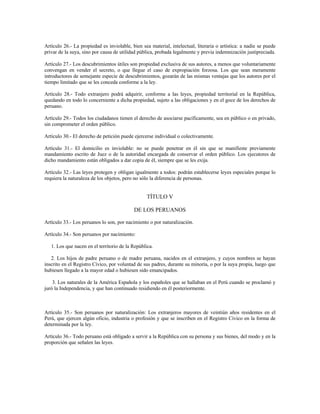 Artículo 26.- La propiedad es inviolable, bien sea material, intelectual, literaria o artística: a nadie se puede
privar de la suya, sino por causa de utilidad pública, probada legalmente y previa indemnización justipreciada.
Artículo 27.- Los descubrimientos útiles son propiedad exclusiva de sus autores, a menos que voluntariamente
convengan en vender el secreto, o que llegue el caso de expropiación forzosa. Los que sean meramente
introductores de semejante especie de descubrimientos, gozarán de las mismas ventajas que los autores por el
tiempo limitado que se les conceda conforme a la ley.
Artículo 28.- Todo extranjero podrá adquirir, conforme a las leyes, propiedad territorial en la República,
quedando en todo lo concerniente a dicha propiedad, sujeto a las obligaciones y en el goce de los derechos de
peruano.
Artículo 29.- Todos los ciudadanos tienen el derecho de asociarse pacíficamente, sea en público o en privado,
sin comprometer el orden público.
Artículo 30.- El derecho de petición puede ejercerse individual o colectivamente.
Artículo 31.- El domicilio es inviolable: no se puede penetrar en él sin que se manifieste previamente
mandamiento escrito de Juez o de la autoridad encargada de conservar el orden público. Los ejecutores de
dicho mandamiento están obligados a dar copia de él, siempre que se les exija.
Artículo 32.- Las leyes protegen y obligan igualmente a todos: podrán establecerse leyes especiales porque lo
requiera la naturaleza de los objetos, pero no sólo la diferencia de personas.
TÍTULO V
DE LOS PERUANOS
Artículo 33.- Los peruanos lo son, por nacimiento o por naturalización.
Artículo 34.- Son peruanos por nacimiento:
1. Los que nacen en el territorio de la República.
2. Los hijos de padre peruano o de madre peruana, nacidos en el extranjero, y cuyos nombres se hayan
inscrito en el Registro Cívico, por voluntad de sus padres, durante su minoría, o por la suya propia, luego que
hubiesen llegado a la mayor edad o hubiesen sido emancipados.
3. Los naturales de la América Española y los españoles que se hallaban en el Perú cuando se proclamó y
juró la Independencia, y que han continuado residiendo en él posteriormente.
Artículo 35.- Son peruanos por naturalización: Los extranjeros mayores de veintiún años residentes en el
Perú, que ejercen algún oficio, industria o profesión y que se inscriben en el Registro Cívico en la forma de
determinada por la ley.
Artículo 36.- Todo peruano está obligado a servir a la República con su persona y sus bienes, del modo y en la
proporción que señalen las leyes.
 