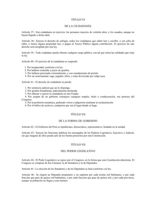 TÍTULO VI
DE LA CIUDADANÍA
Artículo 37.- Son ciudadanos en ejercicio, los peruanos mayores de veintiún años; y los casados, aunque no
hayan llegado a dicha edad.
Artículo 38.- Ejercen el derecho de sufragio, todos los ciudadanos que saben leer y escribir, o son jefes de
taller, o tienen alguna propiedad raíz, o pagan al Tesoro Público alguna contribución. El ejercicio de este
derecho será arreglado por una ley.
Artículo 39.- Todo ciudadano puede obtener cualquier cargo público, con tal que reúna las calidades que exije
la ley.
Artículo 40.- El ejercicio de la ciudadanía se suspende:
1. Por incapacidad, conforme a la ley.
2. Por hallarse sometido a juicio de quiebra.
3. Por hallarse procesado criminalmente, y con mandamiento de prisión.
4. Por ser notoriamente vago, jugador, ebrio, o estar divorciado por culpa suya.
Artículo 41.- El derecho de ciudadanía se pierde:
1. Por sentencia judicial que así lo disponga.
2. Por quiebra fraudulenta, judicialmente declarada.
3. Por obtener o ejercer la ciudadanía en otro Estado.
4. Por aceptar de un gobierno extranjero cualquier empleo, título o condecoración, son permiso del
Congreso.
5. Por la profesión monástica, pudiendo volver a adquirirse mediante la exclaustración.
6. Por el tráfico de esclavos, cualquiera que sea el lugar donde se haga.
TÍTULO VII
DE LA FORMA DE GOBIERNO
Artículo 42.- El Gobierno del Perú es republicano, democrático, representativo, fundado en la unidad.
Artículo 43.- Ejercen las funciones públicas los encargados de los Poderes Legislativo, Ejecutivo y Judicial,
sin que ninguno de ellos pueda salir de los límites prescritos por esta Constitución.
TÍTULO VII
DEL PODER LEGISLATIVO
Artículo 44.- El Poder Legislativo se ejerce por el Congreso, en la forma que esta Constitución determina. El
Congreso se compone de dos Cámaras: la de Senadores y la de Diputados.
Artículo 45.- La elección de los Senadores y de los Diputados se hará conforme a la ley.
Artículo 46.- Se elegirá un Diputado propietario y un suplente por cada treinta mil habitantes, o por cada
fracción que pase de quince mil habitantes, o por cada fracción que pase de quince mil, y por cada provincia,
aunque su población no llegue a este número.
 
