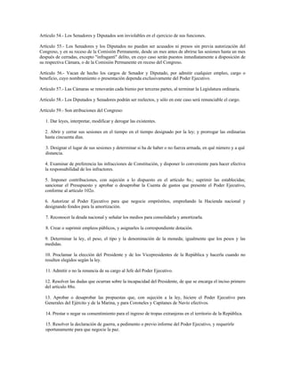 Artículo 54.- Los Senadores y Diputados son inviolables en el ejercicio de sus funciones.
Artículo 55.- Los Senadores y los Diputados no pueden ser acusados ni presos sin previa autorización del
Congreso, y en su receso de la Comisión Permanente, desde un mes antes de abrirse las sesiones hasta un mes
después de cerradas, excepto "infraganti" delito, en cuyo caso serán puestos inmediatamente a disposición de
su respectiva Cámara, o de la Comisión Permanente en receso del Congreso.
Artículo 56.- Vacan de hecho los cargos de Senador y Diputado, por admitir cualquier empleo, cargo o
beneficio, cuyo nombramiento o presentación dependa exclusivamente del Poder Ejecutivo.
Artículo 57.- Las Cámaras se renovarán cada bienio por terceras partes, al terminar la Legislatura ordinaria.
Artículo 58.- Los Diputados y Senadores podrán ser reelectos, y sólo en este caso será renunciable el cargo.
Artículo 59.- Son atribuciones del Congreso:
1. Dar leyes, interpretar, modificar y derogar las existentes.
2. Abrir y cerrar sus sesiones en el tiempo en el tiempo designado por la ley; y prorrogar las ordinarias
hasta cincuenta días.
3. Designar el lugar de sus sesiones y determinar si ha de haber o no fuerza armada, en qué número y a qué
distancia.
4. Examinar de preferencia las infracciones de Constitución, y disponer lo conveniente para hacer efectiva
la responsabilidad de los infractores.
5. Imponer contribuciones, con sujeción a lo dispuesto en el artículo 8o.; suprimir las establecidas;
sancionar el Presupuesto y aprobar o desaprobar la Cuenta de gastos que presente el Poder Ejecutivo,
conforme al artículo 102o.
6. Autorizar al Poder Ejecutivo para que negocie empréstitos, empreñando la Hacienda nacional y
designando fondos para la amortización.
7. Reconocer la deuda nacional y señalar los medios para consolidarla y amortizarla.
8. Crear o suprimir empleos públicos, y asignarles la correspondiente dotación.
9. Determinar la ley, el peso, el tipo y la denominación de la moneda; igualmente que los pesos y las
medidas.
10. Proclamar la elección del Presidente y de los Vicepresidentes de la República y hacerla cuando no
resulten elegidos según la ley.
11. Admitir o no la renuncia de su cargo al Jefe del Poder Ejecutivo.
12. Resolver las dudas que ocurran sobre la incapacidad del Presidente, de que se encarga el inciso primero
del artículo 88o.
13. Aprobar o desaprobar las propuestas que, con sujeción a la ley, hiciere el Poder Ejecutivo para
Generales del Ejército y de la Marina, y para Coroneles y Capitanes de Navío efectivos.
14. Prestar o negar su consentimiento para el ingreso de tropas extranjeras en el territorio de la República.
15. Resolver la declaración de guerra, a pedimento o previo informe del Poder Ejecutivo, y requerirle
oportunamente para que negocie la paz.
 