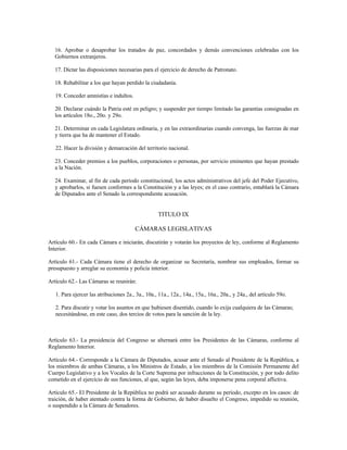 16. Aprobar o desaprobar los tratados de paz, concordados y demás convenciones celebradas con los
Gobiernos extranjeros.
17. Dictar las disposiciones necesarias para el ejercicio de derecho de Patronato.
18. Rehabilitar a los que hayan perdido la ciudadanía.
19. Conceder amnistías e indultos.
20. Declarar cuándo la Patria esté en peligro; y suspender por tiempo limitado las garantías consignadas en
los artículos 18o., 20o. y 29o.
21. Determinar en cada Legislatura ordinaria, y en las extraordinarias cuando convenga, las fuerzas de mar
y tierra que ha de mantener el Estado.
22. Hacer la división y demarcación del territorio nacional.
23. Conceder premios a los pueblos, corporaciones o personas, por servicio eminentes que hayan prestado
a la Nación.
24. Examinar, al fin de cada período constitucional, los actos administrativos del jefe del Poder Ejecutivo,
y aprobarlos, si fuesen conformes a la Constitución y a las leyes; en el caso contrario, entablará la Cámara
de Diputados ante el Senado la correspondiente acusación.
TITULO IX
CÁMARAS LEGISLATIVAS
Artículo 60.- En cada Cámara e iniciarán, discutirán y votarán los proyectos de ley, conforme al Reglamento
Interior.
Artículo 61.- Cada Cámara tiene el derecho de organizar su Secretaría, nombrar sus empleados, formar su
presupuesto y arreglar su economía y policía interior.
Artículo 62.- Las Cámaras se reunirán:
1. Para ejercer las atribuciones 2a., 3a., 10a., 11a., 12a., 14a., 15a., 16a., 20a., y 24a., del artículo 59o.
2. Para discutir y votar los asuntos en que hubiesen disentido, cuando lo exija cualquiera de las Cámaras;
necesitándose, en este caso, dos tercios de votos para la sanción de la ley.
Artículo 63.- La presidencia del Congreso se alternará entre los Presidentes de las Cámaras, conforme al
Reglamento Interior.
Artículo 64.- Corresponde a la Cámara de Diputados, acusar ante el Senado al Presidente de la República, a
los miembros de ambas Cámaras, a los Ministros de Estado, a los miembros de la Comisión Permanente del
Cuerpo Legislativo y a los Vocales de la Corte Suprema por infracciones de la Constitución, y por todo delito
cometido en el ejercicio de sus funciones, al que, según las leyes, deba imponerse pena corporal aflictiva.
Artículo 65.- El Presidente de la República no podrá ser acusado durante su período, excepto en los casos: de
traición, de haber atentado contra la forma de Gobierno, de haber disuelto el Congreso, impedido su reunión,
o suspendido a la Cámara de Senadores.
 