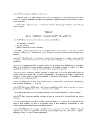 Artículo 66.- Corresponde a la Cámara de Senadores:
1. Declarar si hay o no lugar a formación de causa, a consecuencia de las acusaciones hechas por la
Cámara de Diputados; quedando el acusado, en el primer caso, suspenso del ejercicio de su empleo, y sujeto a
juicio según la ley.
2. Resolver las competencias que se susciten entre las Cortes Superiores y la Suprema, y entre ésta y el
Poder Ejecutivo.
TÍTULO X
DE LA FORMACIÓN Y PROMULGACIÓN DE LAS LEYES
Artículo 67.- Tienen el derecho de iniciativa en la formación de las leyes:
1. Los Senadores y Diputados.
2. El Poder Ejecutivo.
3. La Corte Suprema, en asuntos judiciales.
Artículo 68.- Aprobado un proyecto de ley en cualquiera de las Cámaras, pasará a la otra para su oportuna
discusión y votación. Si la Cámara revisora hiciese adiciones, se sujetarán éstas a los mismos trámites que el
proyecto.
Artículo 69.- Aprobada una ley por el Congreso, pasará al Ejecutivo para que la promulgue y haga cumplir. Si
el ejecutivo tuviese observaciones que hacer, las presentará al Congreso, en el término de diez días
perentorios.
Artículo 70.- Reconsiderada la ley en ambas Cámaras con las observaciones del Ejecutivo, si no obstante
ellas, fuese aprobada nuevamente, quedará, sancionada y se mandará promulgar y cumplir. Si no fuese
aprobada, no podrá volver a tomarse en consideración hasta la siguiente Legislatura.
Artículo 71.- Si el Ejecutivo no mandase promulgar y cumplir la ley, o no hiciese observaciones dentro del
término fijado en el artículo 69o., se tendrá por sancionada; y se promulgará y mandará cumplir por el
Ejecutivo. En caso contrario, hará la promulgación el Presidente del Congreso, y la mandará para su
cumplimiento, en cualquier periódico.
Artículo 72.- El Ejecutivo no podrá hacer observaciones a las resoluciones o leyes que dicte el Congreso en
ejercicio de sus atribuciones 2a., 3a., y 10a.
Artículo 73.- Las sesiones del Congreso y las Cámaras serán públicas. Sólo podrán ser secretas en los casos
puntualizados en el Reglamento, y previos los requisitos por él exigidos.
Artículo 74.- Será nominal la votación de todo asunto que directamente comprometa las rentas nacionales.
Artículo 75.- Para interpretar, modificar o derogar las leyes, se observarán los mismos trámites que para su
formación.
Artículo 76.- El Congreso, al redactar las leyes, usará esta fórmula: "El Congreso de la República Peruana
(Aquí la parte razonada). Ha dado la ley siguiente: (Aquí la parte dispositiva). Comuníquese al Poder
Ejecutivo, para que disponga lo necesario a su cumplimiento".
Artículo 77.- El Ejecutivo, al promulgar y mandar cumplir las leyes, usará esta fórmula: "El Presidente de la
República. Por cuanto el Congreso ha dado la ley siguiente (Aquí la ley). Por tanto mando se imprima,
publique y circule, y se le dé el debido cumplimiento".
 