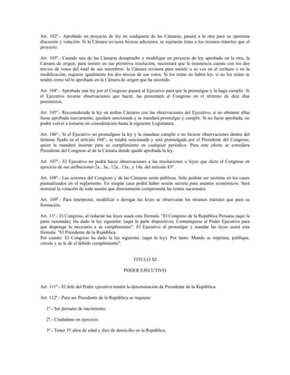 Art. 102º.- Aprobado un proyecto de ley en cualquiera de las Cámaras, pasará a la otra para su oportuna
discusión y votación. Si la Cámara revisora hiciese adiciones, se sujetarán éstas a los mismos trámites que el
proyecto.
Art. 103º.- Cuando una de las Cámaras desapruebe o modifique un proyecto de ley aprobado en la otra, la
Cámara de origen, para insistir en sus primitiva resolución, necesitará que la insistencia cuente con los dos
tercios de votos del total de sus miembros. la Cámara revisora para insistir a su vez en el rechazo o en la
modificación, requiere igualmente los dos tercios de sus votos. Si los reúne no habrá ley; si no los reúne se
tendrá como tal lo aprobado en la Cámara de origen que ha insistido.
Art. 104º.- Aprobada una ley por el Congreso pasará al Ejecutivo para que la promulgue y la haga cumplir. Si
el Ejecutivo tuviese observaciones que hacer, las presentará al Congreso en el término de diez días
perentorios.
Art. 105º.- Reconsiderada la ley en ambas Cámaras con las observaciones del Ejecutivo, si no obstante ellas
fuese aprobada nuevamente, quedará sancionada y se mandará promulgar y cumplir. Si no fuese aprobada, no
podrá volver a tomarse en consideración hasta la siguiente Legislatura.
Art. 106º.- Si el Ejecutivo no promulgase la ley y la mandase cumplir o no hiciese observaciones dentro del
término fijado en el artículo 104º., se tendrá sancionada y será promulgada por el Presidente del Congreso,
quien la mandará insertar para su cumplimiento en cualquier periódico. Para este efecto se considera
Presidente del Congreso al de la Cámara donde quedó aprobada la ley.
Art. 107º.- El Ejecutivo no podrá hacer observaciones a las resoluciones o leyes que dicte el Congreso en
ejercicio de sus atribuciones 2a., 3a., 12a., 13a., y 14a. del artículo 83º.
Art. 108º.- Las sesiones del Congreso y de las Cámaras serán públicas. Sólo podrán ser secretas en los casos
puntualizados en el reglamento. En ningún caso podrá haber sesión secreta para asuntos económicos. Será
nominal la votación de todo asunto que directamente comprometa las rentas nacionales.
Art. 109º.- Para interpretar, modificar o derogar las leyes se observarán los mismos trámites que para su
formación.
Art. 11º.- El Congreso, al redactar las leyes usará esta fórmula: "El Congreso de la República Peruana (aquí la
parte razonada); Ha dado la ley siguiente: (aquí la parte dispositiva). Comuníquese al Poder Ejecutivo para
que disponga lo necesario a su cumplimiento". El Ejecutivo al promulgar y mandar las leyes usará esta
fórmula: "El Presidente de la República.
Por cuanto: El Congreso ha dado la ley siguiente: (aquí la ley). Por tanto: Mando se imprima, publique,
circule y se le dé el debido cumplimiento".
TITULO XI
PODER EJECUTIVO
Art. 111º.- El Jefe del Poder ejecutivo tendrá la denominación de Presidente de la República.
Art. 112º.- Para ser Presidente de la República se requiere:
1º.- Ser peruano de nacimiento;
2º.- Ciudadano en ejercicio;
3º.- Tener 35 años de edad y diez de domicilio en la República.
 