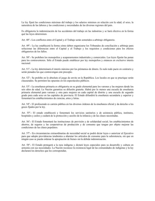 La ley fijará las condiciones máximas del trabajo y los salarios mínimos en relación con la edad, el sexo, la
naturaleza de las labores y las condiciones y necesidades de las diversas regiones del país.
Es obligatoria la indemnización de los accidentes del trabajo en las industrias y se hará efectiva en la forma
qué las leyes determinen.
Art. 48º.- Los conflictos entre el Capital y el Trabajo serán sometidos a arbitraje obligatorio.
Art. 49º.- La ley establecerá la forma cómo deben organizarse los Tribunales de conciliación y arbitraje para
solucionar las diferencias entre el Capital y el Trabajo y los requisitos y condiciones para los efectos
obligatorios de los fallos.
Art. 50º.- Se prohiben los monopolios y acaparamientos industriales y comerciales. Las leyes fijarán las penas
para los contraventores. Sólo el Estado puede establecer por ley monopolios y estancos en exclusivo interés
nacional.
Art. 51º.- La ley determinará el interés máximo por los préstamos de dinero. Es nulo todo pacto en contrario y
serán penados los que contravengan este precepto.
Art. 52º.- Se prohibe en lo absoluto el juego de envite en la República. Los locales en que se practique serán
clausurados. Se permiten las opuestas en los espectáculos públicos.
Art. 53º.- La enseñanza primaria es obligatoria en su grado elemental para los varones y las mujeres desde los
seis años de edad. La Nación garantiza su difusión gratuita. Habrá por lo menos una escuela de enseñanza
primaria elemental para varones y otra para mujeres en cada capital de distrito y una escuela de segundo
grado para cada sexo en las capitales de provincia. El Estado difundirá la enseñanza secundaria y superior y
fomentará los establecimientos de ciencias, artes y letras.
Art. 54º.- El profesorado es carrera pública en los diversos órdenes de la enseñanza oficial y da derecho a los
goces fijados por la ley.
Art. 55º.- El estado establecerá y fomentará los servicios sanitarios y de asistencia pública, institutos,
hospitales y asilos y cuidará de la protección y auxilio de la infancia y de las clases necesitadas.
Art. 56º.- El Estado fomentará las instituciones de previsión y de solidaridad social, los establecimientos de
ahorros, de seguros y las cooperativas de producción y de consumo que tengan por objeto mejorar las
condiciones de las clases populares.
Art. 57º.- En circunstancias extraordinarias de necesidad social se podrá dictar leyes o autorizar al Ejecutivo
para que adopte providencias tendientes a abaratar los artículos de consumo para la subsistencia, sin que en
ningún caso se pueda ordenar la apropiación de bienes sin la debida indemnización.
Art. 58º.- El Estado protegerá a la raza indígena y dictará leyes especiales para su desarrollo y cultura en
armonía con sus necesidades. La Nación reconoce la existencia legal de las comunidades de indígenas y la ley
declarará los derechos que les correspondan.
 
