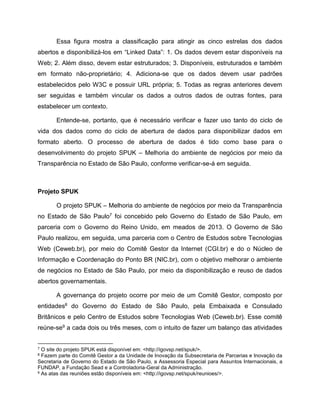 Essa figura mostra a classificação para atingir as cinco estrelas dos dados
abertos e disponibilizá-los em “Linked Data”: 1. Os dados devem estar disponíveis na
Web; 2. Além disso, devem estar estruturados; 3. Disponíveis, estruturados e também
em formato não-proprietário; 4. Adiciona-se que os dados devem usar padrões
estabelecidos pelo W3C e possuir URL própria; 5. Todas as regras anteriores devem
ser seguidas e também vincular os dados a outros dados de outras fontes, para
estabelecer um contexto.
Entende-se, portanto, que é necessário verificar e fazer uso tanto do ciclo de
vida dos dados como do ciclo de abertura de dados para disponibilizar dados em
formato aberto. O processo de abertura de dados é tido como base para o
desenvolvimento do projeto SPUK – Melhoria do ambiente de negócios por meio da
Transparência no Estado de São Paulo, conforme verificar-se-á em seguida.
Projeto SPUK
O projeto SPUK – Melhoria do ambiente de negócios por meio da Transparência
no Estado de São Paulo7 foi concebido pelo Governo do Estado de São Paulo, em
parceria com o Governo do Reino Unido, em meados de 2013. O Governo de São
Paulo realizou, em seguida, uma parceria com o Centro de Estudos sobre Tecnologias
Web (Ceweb.br), por meio do Comitê Gestor da Internet (CGI.br) e do o Núcleo de
Informação e Coordenação do Ponto BR (NIC.br), com o objetivo melhorar o ambiente
de negócios no Estado de São Paulo, por meio da disponibilização e reuso de dados
abertos governamentais.
A governança do projeto ocorre por meio de um Comitê Gestor, composto por
entidades8 do Governo do Estado de São Paulo, pela Embaixada e Consulado
Britânicos e pelo Centro de Estudos sobre Tecnologias Web (Ceweb.br). Esse comitê
reúne-se9 a cada dois ou três meses, com o intuito de fazer um balanço das atividades
7 O site do projeto SPUK está disponível em: <http://igovsp.net/spuk/>.
8 Fazem parte do Comitê Gestor a da Unidade de Inovação da Subsecretaria de Parcerias e Inovação da
Secretaria de Governo do Estado de São Paulo, a Assessoria Especial para Assuntos Internacionais, a
FUNDAP, a Fundação Sead e a Controladoria-Geral da Administração.
9 As atas das reuniões estão disponíveis em: <http://igovsp.net/spuk/reunioes/>.
 