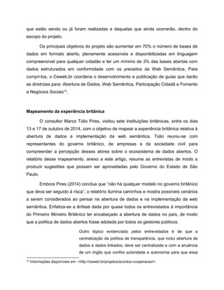 que estão sendo ou já foram realizadas e daquelas que ainda ocorrerão, dentro do
escopo do projeto.
Os principais objetivos do projeto são aumentar em 70% o número de bases de
dados em formato aberto, plenamente acessíveis e disponibilizadas em linguagem
compreensível para qualquer cidadão e ter um mínimo de 3% das bases abertas com
dados estruturados em conformidade com os preceitos da Web Semântica. Para
cumpri-los, o Ceweb.br coordena o desenvolvimento e publicação de guias que darão
as diretrizes para: Abertura de Dados, Web Semântica, Participação Cidadã e Fomento
a Negócios Sociais10
.
Mapeamento da experiência britânica
O consultor Marco Túlio Pires, visitou sete instituições britânicas, entre os dias
13 e 17 de outubro de 2014, com o objetivo de mapear a experiência britânica relativa à
abertura de dados e implementação da web semântica. Túlio reuniu-se com
representantes do governo britânico, de empresas e da sociedade civil para
compreender a percepção desses atores sobre o ecossistema de dados abertos. O
relatório desse mapeamento, anexo a este artigo, resume as entrevistas de modo a
produzir sugestões que possam ser aproveitadas pelo Governo do Estado de São
Paulo.
Embora Pires (2014) conclua que “não há qualquer modelo no governo britânico
que deva ser seguido à risca”, o relatório ilumina caminhos e mostra possíveis cenários
a serem considerados ao pensar na abertura de dados e na implementação da web
semântica. Enfatiza-se a ênfase dada por quase todos os entrevistados à importância
do Primeiro Ministro Britânico ter encabeçado a abertura de dados no país, de modo
que a política de dados abertos fosse adotada por todos os gestores públicos.
Outro tópico evidenciado pelos entrevistados é de que a
centralização da política de transparência, que inclui abertura de
dados e dados linkados, deve ser centralizada e com a anuência
de um órgão que confira autoridade e autonomia para que essa
10 Informações disponíveis em: <http://ceweb.br/projetos/acordos-cooperacao/>.
 