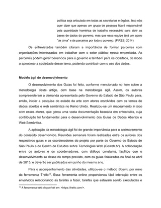 política seja articulada em todas as secretarias e órgãos. Isso não
quer dizer que apenas um grupo de pessoas ficará responsável
pela quantidade homérica de trabalho necessário para abrir as
bases de dados do governo, mas que essa equipe terá um apoio
"de cima" e de parceiros por todo o governo. (PIRES, 2014)
Os entrevistados também citaram a importância de formar parcerias com
organizações interessadas em trabalhar com o setor público nessa empreitada. As
parcerias podem gerar benefícios para o governo e também para os cidadãos, de modo
a aproximar a sociedade desse tema, podendo contribuir com o uso dos dados.
Modelo ágil de desenvolvimento
O desenvolvimento dos Guias foi feito, conforme mencionado no item sobre a
metodologia deste artigo, com base na metodologia ágil. Assim, os autores
compreenderam a demanda apresentada pelo Governo do Estado de São Paulo para,
então, iniciar a pesquisa do estado da arte com atores envolvidos com os temas de
dados abertos e web semântica no Reino Unido. Realizou-se um mapeamento in loco
com esses atores, que gerou uma vasta documentação baseada em entrevistas, cuja
contribuição foi fundamental para o desenvolvimento dos Guias de Dados Abertos e
Web Semântica.
A aplicação da metodologia ágil foi de grande importância para o aprimoramento
do conteúdo desenvolvido. Reuniões semanais foram realizadas entre os autores dos
respectivos guias e os coordenadores do projeto por parte do Governo do Estado de
São Paulo e do Centro de Estudos sobre Tecnologias Web (Ceweb.br). A colaboração
entre os autores e os coordenadores, com diálogo constante, facilitou que o
desenvolvimento se desse no tempo previsto, com os guias finalizados no final de abril
de 2015, e deverão ser publicados em junho do mesmo ano.
Para o acompanhamento das atividades, utilizou-se o método Scrum, por meio
da ferramenta Trello11. Essa ferramenta online proporcionou fácil interação entre os
envolvidos relacionando as tarefas a fazer, tarefas que estavam sendo executadas e
11 A ferramenta está disponível em: <https://trello.com/>.
 