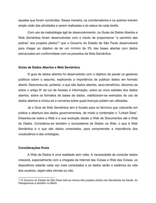 aquelas que foram concluídas. Dessa maneira, os coordenadores e os autores tiveram
ampla visão das atividades a serem realizadas e do status de cada tarefa.
Com uso da metodologia ágil de desenvolvimento, os Guias de Dados Abertos e
Web Semântica foram desenvolvidos com o intuito de proporcionar “o caminho das
pedras” aos projetos pilotos12 que o Governo do Estado de São Paulo desenvolverá
para chegar ao objetivo de ter um mínimo de 3% das bases abertas com dados
estruturados em conformidade com os preceitos da Web Semântica.
Guias de Dados Abertos e Web Semântica
O guia de dados abertos foi desenvolvido com o objetivo de pautar os gestores
públicos sobre o assunto, explicando a importância de publicar dados em formato
aberto. Descreveu-se, portanto, o que são dados abertos, seus benefícios, decorreu-se
sobre o artigo 8o da Lei de Acesso à Informação, sobre as cinco estrelas dos dados
abertos, sobre os formatos de bases de dados, viabilizaram-se exemplos de uso de
dados abertos e iniciou-se a conversa sobre quais licenças podem ser utilizadas.
Já o Guia de Web Semântica tem é focado para os técnicos que colocarão em
prática a abertura dos dados governamentais, de modo a contemplar o “Linked Data”.
Dissertou-se sobre a Web e a sua evolução desde a Web de Documentos até a Web
de Dados. Considerou-se também o ecossistema de Dados na Web, o que é Web
Semântica e o que são dados conectados, para compreender a importância dos
vocabulários e das ontologias.
Considerações finais
A Web de Dados é uma realidade sem volta. A necessidade de conectar dados
crescerá, especialmente com a chegada da Internet das Coisas e Web das Coisas. os
dispositivos estarão cada vez mais conectados e os dados serão a essência da vida
dos usuários, sejam eles visíveis ou não.
12 O Governo do Estado de São Paulo terá ao menos três projetos pilotos nas Secretarias da Sáude, do
Planejamento e também no Metrô.
 