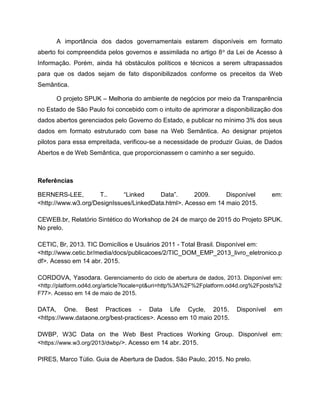 A importância dos dados governamentais estarem disponíveis em formato
aberto foi compreendida pelos governos e assimilada no artigo 8o da Lei de Acesso à
Informação. Porém, ainda há obstáculos políticos e técnicos a serem ultrapassados
para que os dados sejam de fato disponibilizados conforme os preceitos da Web
Semântica.
O projeto SPUK – Melhoria do ambiente de negócios por meio da Transparência
no Estado de São Paulo foi concebido com o intuito de aprimorar a disponibilização dos
dados abertos gerenciados pelo Governo do Estado, e publicar no mínimo 3% dos seus
dados em formato estruturado com base na Web Semântica. Ao designar projetos
pilotos para essa empreitada, verificou-se a necessidade de produzir Guias, de Dados
Abertos e de Web Semântica, que proporcionassem o caminho a ser seguido.
Referências
BERNERS-LEE, T.. “Linked Data”. 2009. Disponível em:
<http://www.w3.org/DesignIssues/LinkedData.html>. Acesso em 14 maio 2015.
CEWEB.br, Relatório Sintético do Workshop de 24 de março de 2015 do Projeto SPUK.
No prelo.
CETIC, Br, 2013. TIC Domicílios e Usuários 2011 - Total Brasil. Disponível em:
<http://www.cetic.br/media/docs/publicacoes/2/TIC_DOM_EMP_2013_livro_eletronico.p
df>. Acesso em 14 abr. 2015.
CORDOVA, Yasodara. Gerenciamento do ciclo de abertura de dados, 2013. Disponível em:
<http://platform.od4d.org/article?locale=pt&uri=http%3A%2F%2Fplatform.od4d.org%2Fposts%2
F77>. Acesso em 14 de maio de 2015.
DATA, One. Best Practices - Data Life Cycle, 2015. Disponível em
<https://www.dataone.org/best-practices>. Acesso em 10 maio 2015.
DWBP, W3C Data on the Web Best Practices Working Group. Disponível em:
<https://www.w3.org/2013/dwbp/>. Acesso em 14 abr. 2015.
PIRES, Marco Túlio. Guia de Abertura de Dados. São Paulo, 2015. No prelo.
 