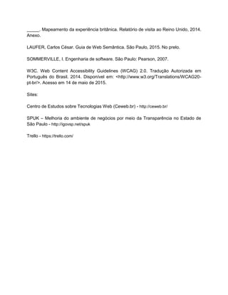 _____. Mapeamento da experiência britânica. Relatório de visita ao Reino Unido, 2014.
Anexo.
LAUFER, Carlos César. Guia de Web Semântica. São Paulo, 2015. No prelo.
SOMMERVILLE, I. Engenharia de software. São Paulo: Pearson, 2007.
W3C. Web Content Accessibility Guidelines (WCAG) 2.0. Tradução Autorizada em
Português do Brasil. 2014. Disponível em: <http://www.w3.org/Translations/WCAG20-
pt-br/>. Acesso em 14 de maio de 2015.
Sites:
Centro de Estudos sobre Tecnologias Web (Ceweb.br) - http://ceweb.br/
SPUK – Melhoria do ambiente de negócios por meio da Transparência no Estado de
São Paulo - http://igovsp.net/spuk
Trello - https://trello.com/
 