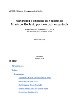 ANEXO – Relatório do mapeamento britânico
Melhorando o ambiente de negócios no
Estado de São Paulo por meio da transparência
Mapeamento da experiência britânica
Relatório de visita ao Reino Unido
Marco Túlio Pires
São Paulo
Outubro 2014
Índice
Apresentação
Visitas
Entrevistados
Alan Smith (Office for National Statistics - ONS)
Antonio Acuna (data.gov.uk)
Mark Braggings (HampshireHUB)
Amanda Smith (Open Data Institute - ODI)
Emma Prest (DataKind UK)
 