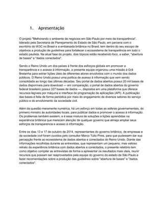 1. Apresentação
O projeto "Melhorando o ambiente de negócios em São Paulo por meio da transparência",
liderado pela Secretaria de Planejamento do Estado de São Paulo, em parceria com o
escritório do W3C no Brasil e a embaixada britânica no Brasil, tem dentro do seu escopo de
objetivos a produção de guidelines para fortalecer o ecossistema de transparência em todo o
estado paulista. Na atual fase do projeto, dois tópicos estão recebendo foco, a saber, "abertura
de bases" e "dados conectados".
Sendo o Reino Unido um dos países à frente dos esforços globais em promover a
transparência e o acesso à informação, a presente equipe organizou uma missão à Grã
Bretanha para extrair lições úteis de diferentes atores envolvidos com o mundo dos dados
públicos. O Reino Unido possui uma política de acesso à informação que vem sendo
consolidada ao longo das últimas décadas. Seu portal de dados abertos possui 20 mil bases de
dados disponíveis para download — em comparação, o portal de dados abertos do governo
federal brasileiro possui 327 bases de dados —, dispostos em uma plataforma que oferece
recursos legíveis por máquina e interface de programação de aplicações (API). A publicação
das bases é feita de forma periódica por meio do engajamento de diversos setores do serviço
público e do envolvimento da sociedade civil.
Além da questão meramente numérica, há um esforço em todas as esferas governamentais, do
primeiro ministro às autoridades locais, para publicar dados e promover o acesso à informação.
Os problemas também existem, e é essa mistura de soluções e lições aprendidas na
experiência britânica que merecem atenção de qualquer governo que almeja ampliar seus
esforços de transparencia e acesso à informação.
Entre os dias 13 e 17 de outubro de 2014, representantes do governo britânico, de empresas e
da sociedade civil foram ouvidos pelo consultor Marco Túlio Pires, para que pudessem dar sua
percepção frente ao ecossistema de dados abertos e conectados do Reino Unido. Diante das
informações recolhidas durante as entrevistas, que representam um pequeno, mas valioso
retrato da experiência britânica com dados abertos e conectados, o presente relatório tem
como objetivo compilar as entrevistas de forma a apresentar os resultados mais úteis, reunir
recursos que possam ser reaproveitados pela equipe do governo do estado de São Paulo e
fazer recomendações sobre a produção das guidelines sobre "abertura de bases" e "dados
conectados".
 