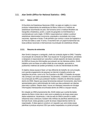 2.2. Alan Smith (Office for National Statistics - ONS)
2.2.1. Sobre o ONS
O Escritório de Estatísticas Nacionais (ONS, na sigla em inglês) é o maior
produtor independente de estatísticas do Reino Unido e é o instituto de
estatísticas reconhecido do país. Ele funciona como o Instituto Brasileiro de
Geografia e Estatística, porém, a parte de geografia na Grã Bretanha é
coordenada por outro órgão. O ONS é responsável por coletar e publicar
estatísticas relacionadas à economia, população e sociedade nos níveis
nacionais, regionais e locais. É ele também que conduz o censo da Inglaterra e
do País de Gales a cada 10 anos. O escritório tem um papel fundamental nas
boas práticas nacionais e internacionais na produção de estatísticas oficiais.
2.2.2. Resumo da entrevista
Alan Smith é designer e cartógrafo, chefe de conteúdo digital no ONS. Trabalha
na produção de conteúdo do ONS. Sua equipe de 15 programadores, jornalistas
e designers é responsável por vasculhar o amplo espectro de bases de dados
do ONS em busca de informações que possam ser de interesse público. Smith
trabalha como se fosse um editor-chefe de uma redação, aprovando e
publicando matérias de caráter jornalístico no site de interatividade do ONS.
O objetivo dessa equipe é fazer um tipo diferente de trabalho de comunicação,
com grande engajamento de pessoas na internet e trabalho próximo de
redações de jornais, como a do The Guardian e da BBC. O trabalho da equipe
não começou com essa característica. Inicialmente, o trabalho era concentrado
na construção de APIs que pudessem facilitar o trabalho de diferentes equipes
dentro do ONS. Depois que essas ferramentas estavam funcionando, elas foram
apresentadas para a administração de modo que elas pudessem ser abertas
para todo o público. Depois disso, houve um interesse crescente em divulgar
informações interessantes encontradas dentro do ONS e a equipe nasceu.
Em relação ao ONS propriamente dito, Smith relata que o portal de dados
abertos do Reino Unido não é visto como a plataforma de longo prazo para
dados estatísticos. Atualmente, o site da web do ONS é precário e estão
refazendo toda a estrutura. Existem três milhões de planilhas eletrônicas no
formato Excel, todas geradas a partir de áreas independentes dentro da
organização. A ideia agora é construir um raspador que varra todas essas
planilhas e produza arquivos CSV que serão hospedados no portal principal.
 