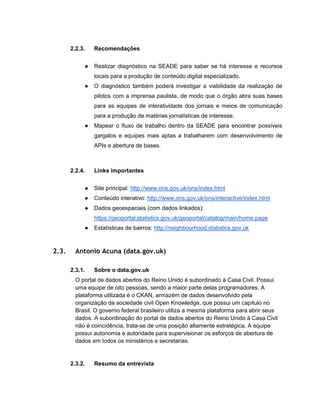 2.2.3. Recomendações
● Realizar diagnóstico na SEADE para saber se há interesse e recursos
locais para a produção de conteúdo digital especializado.
● O diagnóstico também poderá investigar a viabilidade da realização de
pilotos com a imprensa paulista, de modo que o órgão abra suas bases
para as equipes de interatividade dos jornais e meios de comunicação
para a produção de matérias jornalísticas de interesse.
● Mapear o fluxo de trabalho dentro da SEADE para encontrar possíveis
gargalos e equipes mais aptas a trabalharem com desenvolvimento de
APIs e abertura de bases.
2.2.4. Links importantes
● Site principal: http://www.ons.gov.uk/ons/index.html
● Conteúdo interativo: http://www.ons.gov.uk/ons/interactive/index.html
● Dados geoespaciais (com dados linkados):
https://geoportal.statistics.gov.uk/geoportal/catalog/main/home.page
● Estatísticas de bairros: http://neighbourhood.statistics.gov.uk
2.3. Antonio Acuna (data.gov.uk)
2.3.1. Sobre o data.gov.uk
O portal de dados abertos do Reino Unido é subordinado à Casa Civil. Possui
uma equipe de oito pessoas, sendo a maior parte delas programadores. A
plataforma utilizada é o CKAN, armazém de dados desenvolvido pela
organização da sociedade civil Open Knowledge, que possui um capítulo no
Brasil. O governo federal brasileiro utiliza a mesma plataforma para abrir seus
dados. A subordinação do portal de dados abertos do Reino Unido à Casa Civil
não é coincidência, trata-se de uma posição altamente estratégica. A equipe
possui autonomia e autoridade para supervisionar os esforços de abertura de
dados em todos os ministérios e secretarias.
2.3.2. Resumo da entrevista
 