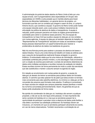 A administração do portal de dados abertos do Reino Unido é feito por uma
equipe enxuta, com 5 programadores (dois especialistas em Drupal, dois
especialistas em CKAN e outra posição que é mantida aberta para trazer
técnicos de diferentes habilidades), um gerente técnico de projetos, um
funcionário que lida com os contatos que chegam e saem do time, e o próprio
Antonio Acuna, que coordena a equipe. O governo do Reino Unido pode manter
uma equipe reduzida assim, pois o país possui múltiplos mecanismos de
articulação da política de abertura de dados e transparência. A equipe é
reduzida, porém possuem parceiros em todos os órgãos governamentais e
autoridade para cobrar e coordenar esses parceiros. Há uma equipe de
transparência na Casa Civil que auxilia a equipe do data.gov.uk nos contatos
com outras agências. A equipe do data.gov.uk também depende do trabalho de
"Representantes de Transparência" alocados em todas as secretarias e órgãos.
Essas pessoas desempenham um papel fundamental para resolver a
problemática da abertura de dados nos bastidores do governo.
Não há uma fórmula pronta para acelerar o processo de abertura de bases e
dados linkados. Houve uma onda intensa de trabalho em todas as esferas para
que o assunto da transparência realmente ficasse arraigado no governo
britânico. O entrevistado relata que há uma mistura de intimidação, utilizando a
autoridade conferida pelo primeiro ministro, e uma abordagem mais envolvente,
com a criação de eventos para estimular o contato de servidores detentores de
dados entre múltiplas secretarias e reuniões mensais de avaliação do trabalho.
Essas reuniões ocorrem de forma permanente de modo a cuidar dos servidores
que são substituídos e manter o assunto sempre na agenda do órgão.
Em relação ao envolvimento com outras partes do governo, a equipe do
data.gov.uk desistiu de treinar os servidores para publicar dados em formatos
abertos. O caminho que eles optaram foi de pedir que todos enviem no formato
mais conveniente para eles (planilha eletrônica, no mínimo) e o data.gov.uk faz a
conversão dos arquivos para formatos mais abertos. O esforço é concentrado
em fazer acordos em relação aos campos presentes nessas planilhas e mantê-
los na forma concordada permanentemente. Assim, há garantias de que as
bases serão atualizadas de forma coesa.
Na opinião do coordenador do data.gov.uk, hackdays não servem a qualquer
propósito, a não ser ao de criar laços entre pessoas. O mais importante não
seria o produto do hackday em si, mas que os servidores possam ter a
oportunidade de participar e perceber como a abertura de dados pode facilitar a
vida deles e aumentar sua satisfação profissional. Os hackdays devem ser
inclusivos, um momento em que os servidores participam ativamente do evento,
em vez de meros observadores. Também recomenda a contratação de um
 