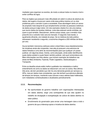 mediador para organizar os eventos, de modo a colocar todos no mesmo nível e
evitar conflitos de egos.
Para os órgãos que possuem mais dificuldade em aderir à cultura de abertura de
dados, ele sugere a busca por casos onde essa prática resolva um ou dois
problemas para o servidor e para a sociedade. Essa abordagem daria um senso
de propósito mais tangível do que simplesmente convidar as pessoas à abertura
de dados porque é algo nobre. Um dos exemplos citados foi o de uma startup
que reuniu dados de receitas médicas: onde elas estavam sendo emitidas, por
quem e qual remédio. Descobriram, dentre outras coisas, que o remédio mais
prescrito era a variante mais cara do mercado. O segundo mais barato, e
igualmente eficiente, era metade do preço. Se os médicos da rede pública
estivessem receitando o segundo, a economia chegaria a 200 milhões de libras
por ano.
Acuna também mencionou esforços sobre Linked Data e seus desdobramentos.
As iniciativas ainda são incipientes, mas eles já possuem uma estrutura de
dados linkados e uma série de recomendações para que qualquer um possa
publicar, em algumas áreas. Outras, como educação, ainda estão identificando
quais dados existem e quais fazem sentido publicar, sob qual nomenclatura etc.
Mais informações nos links abaixo, que incluem exemplos de trabalhos nas
áreas de Meio Ambiente, Fazenda, Poder Legislativo, Geolocalização e
Transporte.
Entre os desafios atuais estão melhor qualidade nos metadados e melhor
entendimento de como os dados se relacionam uns com os outros. Nos últimos
três anos, ele tem percebido que não há uma demanda grande por serviços ou
APIs, mas por dados mais consistentes, que não tenham sua estrutura alterada
de tempos em tempos, mantendo suas colunas e seus valores base inalterados,
com metadados contextualizados e atualizados periodicamente.
2.3.3. Recomendações
● Na oportunidade do governo trabalhar com organizações interessadas
em dados abertos, exigir uma contrapartida de que elas ajudem no
trabalho de divulgação e evangelização da cultura de dados abertos no
setor público.
● Envolvimento do governador para enviar uma mensagem clara a todo o
governo de que a liderança apoia a iniciativa de dados abertos.
 