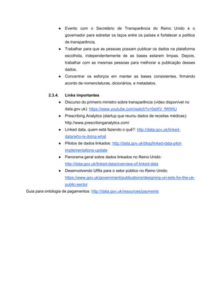 ● Evento com o Secretário de Transparência do Reino Unido e o
governador para estreitar os laços entre os países e fortalecer a política
de transparência.
● Trabalhar para que as pessoas possam publicar os dados na plataforma
escolhida, independentemente de as bases estarem limpas. Depois,
trabalhar com as mesmas pessoas para melhorar a publicação desses
dados.
● Concentrar os esforços em manter as bases consistentes, firmando
acordo de nomenclaturas, dicionários, e metadatos.
2.3.4. Links importantes
● Discurso do primeiro ministro sobre transparência (vídeo disponível no
data.gov.uk): https://www.youtube.com/watch?v=0stXV_fWWtU
● Prescribing Analytics (startup que reuniu dados de receitas médicas):
http://www.prescribinganalytics.com/
● Linked data, quem está fazendo o quê?: http://data.gov.uk/linked-
data/who-is-doing-what
● Pilotos de dados linkados: http://data.gov.uk/blog/linked-data-pilot-
implementations-update
● Panorama geral sobre dados linkados no Reino Unido:
http://data.gov.uk/linked-data/overview-of-linked-data
● Desenvolvendo URIs para o setor público no Reino Unido:
https://www.gov.uk/government/publications/designing-uri-sets-for-the-uk-
public-sector
Guia para ontologia de pagamentos: http://data.gov.uk/resources/payments
 