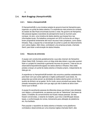●
2.4. Mark Braggings (HampshireHUB)
2.4.1. Sobre o HampshireHUB
O HampshireHUB é uma iniciativa isolada do governo local de Hampshire para
organizar um portal de dados abertos. É a experiência mais próxima do contexto
do estado de São Paulo encontrada durante a visita. No governo de Hampshire,
três pessoas ligadas à secretaria de planejamento local se reuniram para
começar, do zero, uma iniciativa de dados abertos que tivesse foco nas
informações locais. Os trabalhos começaram em 2010 na forma de um blog e
foram progredindo lentamente até incluir recursos mais complexos, como dados
linkados. Hoje, a equipe faz a manutenção do portal e a parte de relacionamento
com outros órgãos. Além disso, contrataram uma empresa privada, chamada
Swirrl, para fazer a estruturação de dados linkados.
2.4.2. Resumo da entrevista
A equipe vem construindo gradativamente o que eles chamam de Hampshire
(Open Data) HUB. Começou como um blog onde eles diziam o que eles queriam
fazer e o projeto foi crescendo e ganhando recursos do governo. Trata-se de um
observatório/repositório/divulgador de dados abertos e linkados. Eles estão
prestes a lançar um portal de dados abertos e linkados próprio, independente do
data.gov.uk.
A experiência no HampshireHUB também não encontrou padrões estabelecidos
para fazer com que outras agências e órgãos publicassem suas bases. As
perguntas que ainda cercam as atividades de dados abertos giram em torno do
quanto de dinheiro vai se gastar. Se for muito, pouco provável que passe. Mas a
pressão necessária pra fazer com que algo que não é aberto se abra é bem
menor que no Brasil.
A equipe foi escolhendo pessoas de diferentes áreas que tinham mais afinidade
com dados e, principalmente, as pessoas que são as "detentoras" das bases de
dados. O trabalho de convencimento era focado nessas pessoas. Se elas
fossem convencidas, o restante do trabalho, que inclui a identificação dessas
bases, a conformização de nomes, treinamento para utilização de plataforma
etc, fica facilitado.
Para popular o repositório de dados abertos e linkados numa plataforma
contratada e desenvolvida por uma empresa inglesa chamada Swirrl, eles
 