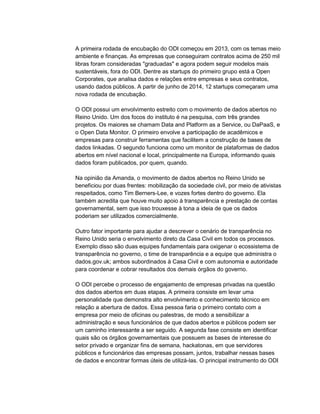 A primeira rodada de encubação do ODI começou em 2013, com os temas meio
ambiente e finanças. As empresas que conseguiram contratos acima de 250 mil
libras foram consideradas "graduadas" e agora podem seguir modelos mais
sustentáveis, fora do ODI. Dentre as startups do primeiro grupo está a Open
Corporates, que analisa dados e relações entre empresas e seus contratos,
usando dados públicos. A partir de junho de 2014, 12 startups começaram uma
nova rodada de encubação.
O ODI possui um envolvimento estreito com o movimento de dados abertos no
Reino Unido. Um dos focos do instituto é na pesquisa, com três grandes
projetos. Os maiores se chamam Data and Platform as a Service, ou DaPaaS, e
o Open Data Monitor. O primeiro envolve a participação de acadêmicos e
empresas para construir ferramentas que facilitem a construção de bases de
dados linkadas. O segundo funciona como um monitor de plataformas de dados
abertos em nível nacional e local, principalmente na Europa, informando quais
dados foram publicados, por quem, quando.
Na opinião da Amanda, o movimento de dados abertos no Reino Unido se
beneficiou por duas frentes: mobilização da sociedade civil, por meio de ativistas
respeitados, como Tim Berners-Lee, e vozes fortes dentro do governo. Ela
também acredita que houve muito apoio à transparência e prestação de contas
governamental, sem que isso trouxesse à tona a ideia de que os dados
poderiam ser utilizados comercialmente.
Outro fator importante para ajudar a descrever o cenário de transparência no
Reino Unido seria o envolvimento direto da Casa Civil em todos os processos.
Exemplo disso são duas equipes fundamentais para oxigenar o ecossistema de
transparência no governo, o time de transparência e a equipe que administra o
dados.gov.uk; ambos subordinados à Casa Civil e com autonomia e autoridade
para coordenar e cobrar resultados dos demais órgãos do governo.
O ODI percebe o processo de engajamento de empresas privadas na questão
dos dados abertos em duas etapas. A primeira consiste em levar uma
personalidade que demonstra alto envolvimento e conhecimento técnico em
relação a abertura de dados. Essa pessoa faria o primeiro contato com a
empresa por meio de oficinas ou palestras, de modo a sensibilizar a
administração e seus funcionários de que dados abertos e públicos podem ser
um caminho interessante a ser seguido. A segunda fase consiste em identificar
quais são os órgãos governamentais que possuem as bases de interesse do
setor privado e organizar fins de semana, hackatonas, em que servidores
públicos e funcionários das empresas possam, juntos, trabalhar nessas bases
de dados e encontrar formas úteis de utilizá-las. O principal instrumento do ODI
 