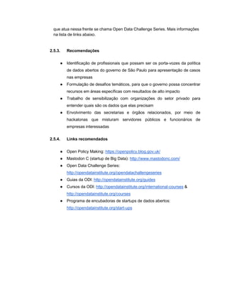 que atua nessa frente se chama Open Data Challenge Series. Mais informações
na lista de links abaixo.
2.5.3. Recomendações
● Identificação de profissionais que possam ser os porta-vozes da política
de dados abertos do governo de São Paulo para apresentação de casos
nas empresas
● Formulação de desafios temáticos, para que o governo possa concentrar
recursos em áreas específicas com resultados de alto impacto
● Trabalho de sensibilização com organizações do setor privado para
entender quais são os dados que elas precisam
● Envolvimento das secretarias e órgãos relacionados, por meio de
hackatonas que misturam servidores públicos e funcionários de
empresas interessadas
2.5.4. Links recomendados
● Open Policy Making: https://openpolicy.blog.gov.uk/
● Mastodon C (startup de Big Data): http://www.mastodonc.com/
● Open Data Challenge Series:
http://opendatainstitute.org/opendatachallengeseries
● Guias da ODI: http://opendatainstitute.org/guides
● Cursos da ODI: http://opendatainstitute.org/international-courses &
http://opendatainstitute.org/courses
● Programa de encubadoras de startups de dados abertos:
http://opendatainstitute.org/start-ups
 