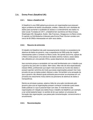2.6. Emma Prest (DataKind UK)
2.6.1. Sobre o DataKind UK
A DataKind é uma ONG global que procura unir organizações que possuem
algum problema de dados (visualização, análise, coleta etc) com cientistas de
dados para aumentar a qualidade do acesso e o entendimento dos dados no
setor social. Fundada em 2011, a DataKind tem escritórios em Nova Iorque,
Washington DC, Bangalore, Dublin, São Francisco, Singapura e no Reino Unido.
O capítulo na Grã Bretanha é liderado pela Emma Prest. Ela tem contato com
cerca de 60 ONGs interessadas em abrir seus dados.
2.6.2. Resumo da entrevista
O trabalho do DataKind não está necessariamente incluído no ecossistema de
abertura de dados do governo, mas a experiência da ONG pode dar insights
interessantes sobre o contexto no Reino Unido. Na opinião da Emma, apesar de
o Reino Unido possuir uma estrutura da dados abertos madura, esses dados
são utilizados por uma parcela ínfima, quase desprezível, da sociedade.
Isso ocorreria porque a sociedade civil nao está familiarizada com o trabalho que
o governo faz para abrir os dados. Além disso, falta mão de obra especializada
nessas ONGs, profissionais que sejam mais sensíveis ao mundo dos dados e
possam apontar caminhos de modo que essas organizações possam tirar mais
proveito do que os dados podem oferecer a elas. Há também uma sensação de
que o governo não oferece ajuda suficiente para envolver as empresas em um
processo de crescimento mútuo dentro do panorama de abertura de dados e
transparência.
Dentre as principais queixas, estaria a falta de uma ação coordenada pelo
governo para que as organizações possam conhecer e entender quais bases
estão públicas e o que é possível fazer com elas. O nível técnico das
organizações em relação aos dados força o trabalho da DataKind, por exemplo,
a ser ainda bastante basal, no sentido de ter que realizar um processo de
formação das organizações, que passa pela conscientização, convencimento e
envolvimento.
2.6.3. Recomendações
 