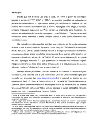 Introdução
Desde que Tim Berners-Lee criou a Web, em 1989, a partir de tecnologias
básicas e simples (HTTP2, URL3 e HTML4), um número incontável de aplicações e
plataformas desenvolvidas no topo dessas tecnologias modificaram o modo de uso e o
número de usuários da Internet em todo o mundo. Aplicações como Skype, Facebook,
Linkedin, Instagram dependem da Web parcial ou totalmente para funcionar. Até
mesmo as aplicações de troca de mensagens, como Whatsapp, Telegram e e-mails
conhecidos como webmails já estão também usando a Web como plataforma para
conectar pessoas.
Os indicadores mais recentes apontam que mais de um terço da população
mundial já tem acesso à Internet, de acordo com a pesquisa "TIC domicílios e usuários
2013", do CETIC (2013). Esses números indicam o avanço exponencial do número de
pessoas conectadas à rede mundial de computadores. Esse avanço só foi possível por
causa de dois vetores: a invenção da Web há 26 anos – uma apresentação ao mundo
de uma “aplicação matadora”5 – que possibilitou o consumo de conteúdos digitais
independentemente do local onde esteja armazenado; e a popularização do uso dos
telefones celulares “inteligentes” com acesso à Internet.
De fato, a invenção da Web criou um mundo de documentos ou recursos digitais
conectados, pois somente com a URI ou endereço único de um documento digital (por
exemplo, um endereço tipo www.documento.com.br) é possível ter acesso ao seu
conteúdo na Web. Por isso a Web atual ainda é chamada de Web de documentos.
Somente com o desenvolvimento das tecnologias Web e da infraestrutura da Internet
foi possível também referenciar fotos, vídeos, códigos e outras aplicações, também
conhecidos pelo nome genérico de recursos digitais.
2 HTTP é a sigla para Hyper Text Transmission Protocol, nome dado ao protocolo que permite a
transmissão de textos entre diferentes computadores conectados à Internet e que disponibilizam e
consomem conteúdos.
3 URL é a sigla para Uniform Resource Locator que é a maneira de oferecer um endereço para localizar
um determinado recurso de maneira univocal. Atualmente, é mais comum encontrar a sigla URI para
Uniform Resource Identifier.
4 HTML é a sigla para Hyper Text Markup Language, nome dado à linguagem de marcação que instrui os
computadores, por meio de navegadores, como e o que será exibido nas telas quando se acessa um
recurso na Web, por exemplo, documentos, imagens e videos.
5 Tradução para a expressão em ingles “killer application” que indica uma solução tecnológica que eleva
para um patamar superior o desenvolvimento de uma determinada tecnologia,
 