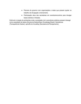 ● Parceria do governo com organizações e redes que possam ajudar no
trabalho de divulgação e treinamento.
● Participação ativa das secretarias em eventos/encontros para divulgar
bases abertas e linkadas.
Estímulo à criação de ambientes onde a sociedade civil e servidores públicos possam interagir
como expedição de dados (Escola de Dados/Open Knowledge Brasil), Hackatonas
(Transparência Hacker), spinoffs do InovaDay (Secretaria de Planejamento).
 