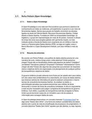 ●
2.7. Rufus Pollock (Open Knowledge)
2.7.1. Sobre a Open Knowledge
A Open Knowledge é uma rede sem fins lucrativos que promove a abertura de
conhecimento em todas as instâncias, principalmente no governo e por meio de
ferramentas digitais. Dentre seus grupos de trabalho encontram-se ativistas
ligados às áreas de Ciência Aberta, Recursos Educacionais Abertos, Código
Aberto e Dados Abertos. Fundada em 2004 na Universidade Cambridge, na
Inglaterra, o grupo tem representação em mais de 40 países, inclusive no Brasil.
Ao longo dos anos seus projetos globais vêm ganhando ímpeto, os mais
notáveis sendo a Escola de Dados (com orçamento de um milhão e meio de
reais) e a Parceria pelos Dados Abertos (POD, na sigla em inglês), entre o
Banco Mundial e o Open Development Institute, com dois milhões e meio de
reais.
2.7.2. Resumo da entrevista
De acordo com Rufus Pollock, uma política de dados abertos precisa ter uma
narrativa de curto, médio e longo prazo: onde estamos? Onde queremos
chegar? Quais são os beneficiados diretos pela abertura de dados? Cidadãos?
Jornalistas? Servidores públicos? Empresas? Cientistas? Infomediários? Como
chegar até eles? Essas são algumas das perguntas que precisam de respostas
claras e objetivas dentro da organização e do planejamento de qualquer política
de transparência e abertura de dados.
O governo britânico já está colhendo bons frutos por ter optado abrir seus dados.
Um dos casos mais emblemáticos foi a descoberta, por causa de dados abertos,
que diversos setores de informática do governo estavam comprando o mesmo
serviço de consultoria da empresa Gartner. Ao analisar os dados, a
administração percebeu que poderia economizar seis milhões de libras
diminuindo o número de horas de consultoria contratada. A cifra é o equivalente
a todo recurso necessário para pagar o programa de transparência do governo
britânico. Com efeito, a questão da transparência está tão arraigada no Reino
Unido que já ocorreram casos de um ministério usar a lei de acesso à
informação para conseguir dados de outro.
A Open Knowledge desenvolveu um conceito chamado "Frictionless Data" ou
algo como "Dados Sem Atrito", uma forma de analisar a problemática de dados
abertos sob o ponto de vista da simplificação de processos e do pragmatismo. O
conceito descreve "Dados Sem Atrito" aqueles que são abertos, ou seja, legíveis
 