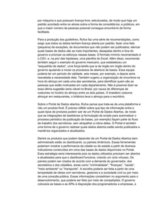 por máquina e que possuam licença livre; estruturados, de modo que haja um
padrão acordado entre os atores sobre a forma de consolidá-los; e públicos, em
que o maior número de pessoas possível consegue encontrá-lo de forma
facilitada.
Para a produção dos guidelines, Rufus faz uma série de recomendações, como
exigir que todos os dados tenham licença aberta por padrão; fazer uma lista
(pequena) de exceções, de documentos que não podem ser publicados; elencar
quais bases de dados são as mais importantes, desejadas dentro e fora do
governo e priorizar os esforços nessas bases. O formato mínimo recomendado é
o CSV, e, na pior das hipóteses, uma planilha do Excel. Além disso, recomenda
também seguir o exemplo do governo mexicano, que estabeleceu um
"esquadrão de dados", uma força-tarefa que ia de órgão em órgão dentro do
governo ajudando a iniciar os processos de abertura de bases. Essa equipe
poderia ter um período de validade, seis meses, por exemplo, e depois seria
reavaliada a necessidade dela. Também sugeriu a organização de encontros na
hora do almoço em cada uma das secretarias, para identificar quem são as
pessoas que estão motivadas em cada departamento. Não é possível dizer se
essa última sugestão seria viável no Brasil, por causa de diferenças de
costumes no horário do almoço entre os dois países. O brasileiro costuma
almoçar em restaurantes, o britânico leva o almoço para o escritório.
Sobre o Portal de Dados abertos, Rufus pensa que trata-se de uma plataforma e
não um produto final. É preciso refletir sobre que tipo de informação entra e
quais tipos de produtos podem sair de um Portal de Dados Abertos, de modo
que as integrações de bastidores (a formulação de scripts para automatizar o
processo periódico de publicação de bases, por exemplo) façam parte do fluxo
de trabalho dos servidores, sem atrapalhar a rotina deles. O Portal é também
uma forma de o governo rastrear quais dados abertos estão sendo publicados e
mantê-los organizados e atualizados.
Dentre os produtos que podem depender de um Portal de Dados Abertos bem
administrado estão os dashboards, ou paineis dinâmicos. Essas ferramentas
poderiam mostrar a performance da cidade ou do estado a partir de diversos
indicadores construídos em cima das bases de dados disponíveis no Portal.
Essa estratégia seria interessante pois os dados utilizados precisam ser abertos
e atualizados para que o dashboard funcione, criando um ciclo virtuoso. Os
paineis podem ser criados de acordo com a demanda do governador, dos
secretários e dos cidadãos, áreas como "criminalidade", "finanças", "saúde",
"meio ambiente" ou "transporte". A escolha poderia ser feita a partir de uma
tempestade de ideias com servidores, gestores e a sociedade civil ou por meio
de uma consulta pública. Essas informações consistiriam no argumento para o
desenvolvimento, que poderia ser feito por meio de competições. O governo
colocaria as bases e as APIs à disposição dos programadores e empresas, e
 