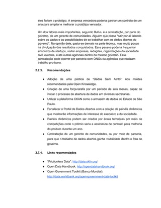 eles fariam o protótipo. A empresa vencedora poderia ganhar um contrato de um
ano para ampliar e melhorar o protótipo vencedor.
Um dos fatores mais importantes, segundo Rufus, é a contratação, por parte do
governo, de um gerente de comunidades. Alguém que possa "sair por aí falando
sobre os dados e as possibilidades de se trabalhar com os dados abertos do
governo". Na opinião dele, gasta-se demais na parte técnica, mas muito pouco
na divulgação dos resultados conquistados. Essa pessoa poderia frequentar
encontros de startups, visitar empresas, redações, organizações da sociedade
civil, eventos, e até outras agências dentro do mesmo governo. Essa
contratação pode ocorrer por parceria com ONGs ou agências que realizam
trabalho pro-bono.
2.7.3. Recomendações
● Adoção de uma política de "Dados Sem Atrito", nos moldes
recomendados pela Open Knowledge.
● Criação de uma força-tarefa por um período de seis meses, capaz de
iniciar o processo de abertura de dados em diversas secretarias.
● Utilizar a plataforma CKAN como o armazém de dados do Estado de São
Paulo.
● Fortalecer o Portal de Dados Abertos com a criação de painéis dinâmicos
que mostrarão informações de interesse do executivo e da sociedade.
● Painéis dinâmicos podem ser criados por áreas temáticas por meio de
competições onde o prêmio seria a assinatura de contrato para melhoria
do produto durante um ano.
● Contratação de um gerente de comunidades, ou por meio de parceria,
para que o trabalho de dados abertos ganhe visibilidade dentro e fora do
governo.
2.7.4. Links recomendados
● "Frictionless Data": http://data.okfn.org/
● Open Data Handbook: http://opendatahandbook.org/
● Open Government Toolkit (Banco Mundial):
http://data.worldbank.org/open-government-data-toolkit
 
