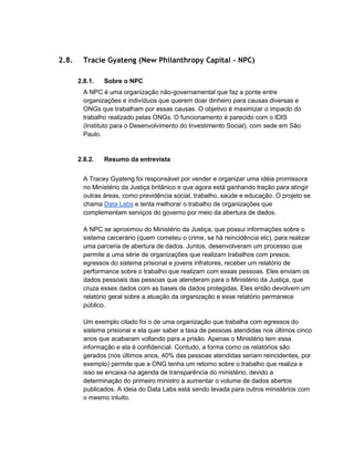 2.8. Tracie Gyateng (New Philanthropy Capital - NPC)
2.8.1. Sobre o NPC
A NPC é uma organização não-governamental que faz a ponte entre
organizações e indivíduos que querem doar dinheiro para causas diversas e
ONGs que trabalham por essas causas. O objetivo é maximizar o impacto do
trabalho realizado pelas ONGs. O funcionamento é parecido com o IDIS
(Instituto para o Desenvolvimento do Investimento Social), com sede em São
Paulo.
2.8.2. Resumo da entrevista
A Tracey Gyateng foi responsável por vender e organizar uma idéia promissora
no Ministério da Justiça britânico e que agora está ganhando tração para atingir
outras áreas, como previdência social, trabalho, saúde e educação. O projeto se
chama Data Labs e tenta melhorar o trabalho de organizações que
complementam serviços do governo por meio da abertura de dados.
A NPC se aproximou do Ministério da Justiça, que possui informações sobre o
sistema carcerário (quem cometeu o crime, se há reincidência etc), para realizar
uma parceria de abertura de dados. Juntos, desenvolveram um processo que
permite a uma série de organizações que realizam trabalhos com presos,
egressos do sistema prisional e jovens infratores, receber um relatório de
performance sobre o trabalho que realizam com essas pessoas. Eles enviam os
dados pessoais das pessoas que atenderam para o Ministério da Justiça, que
cruza esses dados com as bases de dados protegidas. Eles então devolvem um
relatório geral sobre a atuação da organização e esse relatório permanece
público.
Um exemplo citado foi o de uma organização que trabalha com egressos do
sistema prisional e ela quer saber a taxa de pessoas atendidas nos últimos cinco
anos que acabaram voltando para a prisão. Apenas o Ministério tem essa
informação e ela é confidencial. Contudo, a forma como os relatórios são
gerados (nos últimos anos, 40% das pessoas atendidas seriam reincidentes, por
exemplo) permite que a ONG tenha um retorno sobre o trabalho que realiza e
isso se encaixa na agenda de transparência do ministério, devido a
determinação do primeiro ministro a aumentar o volume de dados abertos
publicados. A ideia do Data Labs está sendo levada para outros ministérios com
o mesmo intuito.
 