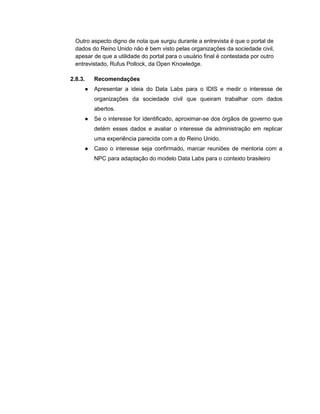 Outro aspecto digno de nota que surgiu durante a entrevista é que o portal de
dados do Reino Unido não é bem visto pelas organizações da sociedade civil,
apesar de que a utilidade do portal para o usuário final é contestada por outro
entrevistado, Rufus Pollock, da Open Knowledge.
2.8.3. Recomendações
● Apresentar a ideia do Data Labs para o IDIS e medir o interesse de
organizações da sociedade civil que queiram trabalhar com dados
abertos.
● Se o interesse for identificado, aproximar-se dos órgãos de governo que
detém esses dados e avaliar o interesse da administração em replicar
uma experiência parecida com a do Reino Unido.
● Caso o interesse seja confirmado, marcar reuniões de mentoria com a
NPC para adaptação do modelo Data Labs para o contexto brasileiro
 