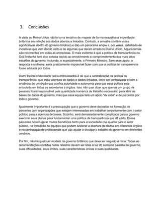 3. Conclusões
A visita ao Reino Unido não foi uma tentativa de mapear de forma exaustiva a experiência
britânica em relação aos dados abertos e linkados. Contudo, a amostra contém vozes
significativas dentro do governo britânico e dão um panorama amplo e, por vezes, detalhado de
iniciativas que vem dando certo e de algumas que deram errado no Reino Unido. Alguns temas
são recorrentes em todas as entrevistas. O mais evidente é que a política de transparência na
Grã Bretanha tem sido exitosa devido ao envolvimento e comprometimento dos mais altos
escalões do governo, incluindo, e especialmente, o Primeiro Ministro. Sem esse apoio, a
resposta é unânime: seria praticamente impossível fazer com que a política de transparência
fosse adotada por todos.
Outro tópico evidenciado pelos entrevistados é de que a centralização da política de
transparência, que inclui abertura de dados e dados linkados, deve ser centralizada e com a
anuência de um órgão que confira autoridade e autonomia para que essa política seja
articulada em todas as secretarias e órgãos. Isso não quer dizer que apenas um grupo de
pessoas ficará responsável pela quantidade homérica de trabalho necessário para abrir as
bases de dados do governo, mas que essa equipe terá um apoio "de cima" e de parceiros por
todo o governo.
Igualmente importante é a preocupação que o governo deve depositar na formação de
parcerias com organizações que estejam interessadas em trabalhar conjuntamente com o setor
público para a abertura de bases. Sozinho, será demasiadamente complicado para o governo
executar seus planos para fundamentar uma política de transparência que dê certo. Essas
parcerias podem gerar muitos benefícios tanto para a sociedade civil quanto para o setor
público, na formação de equipes que podem acelerar a abertura de dados em diferentes órgãos
e na contratação de profissionais que vão ajudar a divulgar o trabalho do governo em diferentes
cenários.
Por fim, não há qualquer modelo no governo britânico que deva ser seguido à risca. Todas as
recomendações contidas neste relatório devem ser lidas à luz do contexto paulista de governo,
suas dificuldades, seus limites, suas características únicas e suas qualidades.
 