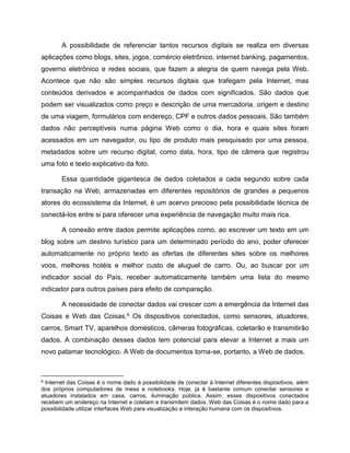 A possibilidade de referenciar tantos recursos digitais se realiza em diversas
aplicações como blogs, sites, jogos, comércio eletrônico, internet banking, pagamentos,
governo eletrônico e redes sociais, que fazem a alegria de quem navega pela Web.
Acontece que não são simples recursos digitais que trafegam pela Internet, mas
conteúdos derivados e acompanhados de dados com significados. São dados que
podem ser visualizados como preço e descrição de uma mercadoria, origem e destino
de uma viagem, formulários com endereço, CPF e outros dados pessoais. São também
dados não perceptíveis numa página Web como o dia, hora e quais sites foram
acessados em um navegador, ou tipo de produto mais pesquisado por uma pessoa,
metadados sobre um recurso digital, como data, hora, tipo de câmera que registrou
uma foto e texto explicativo da foto.
Essa quantidade gigantesca de dados coletados a cada segundo sobre cada
transação na Web, armazenadas em diferentes repositórios de grandes a pequenos
atores do ecossistema da Internet, é um acervo precioso pela possibilidade técnica de
conectá-los entre si para oferecer uma experiência de navegação muito mais rica.
A conexão entre dados permite aplicações como, ao escrever um texto em um
blog sobre um destino turístico para um determinado período do ano, poder oferecer
automaticamente no próprio texto as ofertas de diferentes sites sobre os melhores
voos, melhores hotéis e melhor custo de aluguel de carro. Ou, ao buscar por um
indicador social do País, receber automaticamente também uma lista do mesmo
indicador para outros países para efeito de comparação.
A necessidade de conectar dados vai crescer com a emergência da Internet das
Coisas e Web das Coisas.6 Os dispositivos conectados, como sensores, atuadores,
carros, Smart TV, aparelhos domésticos, câmeras fotográficas, coletarão e transmitirão
dados. A combinação desses dados tem potencial para elevar a Internet a mais um
novo patamar tecnológico. A Web de documentos torna-se, portanto, a Web de dados.
6 Internet das Coisas é o nome dado à possibilidade de conectar à Internet diferentes dispositivos, além
dos próprios computadores de mesa e notebooks. Hoje, já é bastante comum conectar sensores e
atuadores instalados em casa, carros, iluminação pública. Assim, esses dispositivos conectados
recebem um endereço na Internet e coletam e transmitem dados. Web das Coisas é o nome dado para a
possibilidade utilizar interfaces Web para visualização e interação humana com os dispositivos.
 