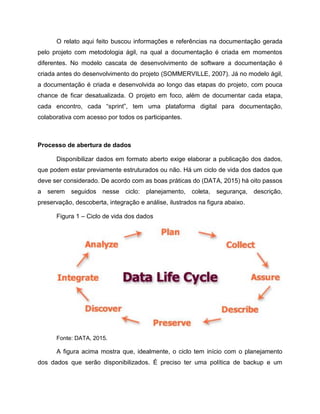 O relato aqui feito buscou informações e referências na documentação gerada
pelo projeto com metodologia ágil, na qual a documentação é criada em momentos
diferentes. No modelo cascata de desenvolvimento de software a documentação é
criada antes do desenvolvimento do projeto (SOMMERVILLE, 2007). Já no modelo ágil,
a documentação é criada e desenvolvida ao longo das etapas do projeto, com pouca
chance de ficar desatualizada. O projeto em foco, além de documentar cada etapa,
cada encontro, cada “sprint”, tem uma plataforma digital para documentação,
colaborativa com acesso por todos os participantes.
Processo de abertura de dados
Disponibilizar dados em formato aberto exige elaborar a publicação dos dados,
que podem estar previamente estruturados ou não. Há um ciclo de vida dos dados que
deve ser considerado. De acordo com as boas práticas do (DATA, 2015) há oito passos
a serem seguidos nesse ciclo: planejamento, coleta, segurança, descrição,
preservação, descoberta, integração e análise, ilustrados na figura abaixo.
Figura 1 – Ciclo de vida dos dados
Fonte: DATA, 2015.
A figura acima mostra que, idealmente, o ciclo tem início com o planejamento
dos dados que serão disponibilizados. É preciso ter uma política de backup e um
 