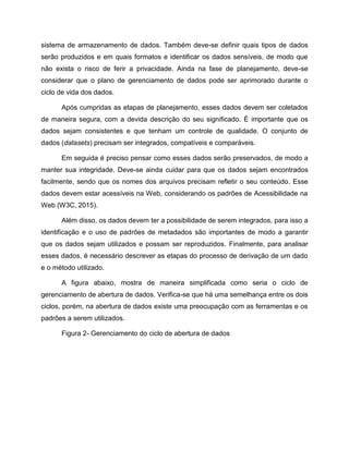 sistema de armazenamento de dados. Também deve-se definir quais tipos de dados
serão produzidos e em quais formatos e identificar os dados sensíveis, de modo que
não exista o risco de ferir a privacidade. Ainda na fase de planejamento, deve-se
considerar que o plano de gerenciamento de dados pode ser aprimorado durante o
ciclo de vida dos dados.
Após cumpridas as etapas de planejamento, esses dados devem ser coletados
de maneira segura, com a devida descrição do seu significado. É importante que os
dados sejam consistentes e que tenham um controle de qualidade. O conjunto de
dados (datasets) precisam ser integrados, compatíveis e comparáveis.
Em seguida é preciso pensar como esses dados serão preservados, de modo a
manter sua integridade. Deve-se ainda cuidar para que os dados sejam encontrados
facilmente, sendo que os nomes dos arquivos precisam refletir o seu conteúdo. Esse
dados devem estar acessíveis na Web, considerando os padrões de Acessibilidade na
Web (W3C, 2015).
Além disso, os dados devem ter a possibilidade de serem integrados, para isso a
identificação e o uso de padrões de metadados são importantes de modo a garantir
que os dados sejam utilizados e possam ser reproduzidos. Finalmente, para analisar
esses dados, é necessário descrever as etapas do processo de derivação de um dado
e o método utilizado.
A figura abaixo, mostra de maneira simplificada como seria o ciclo de
gerenciamento de abertura de dados. Verifica-se que há uma semelhança entre os dois
ciclos, porém, na abertura de dados existe uma preocupação com as ferramentas e os
padrões a serem utilizados.
Figura 2- Gerenciamento do ciclo de abertura de dados
 