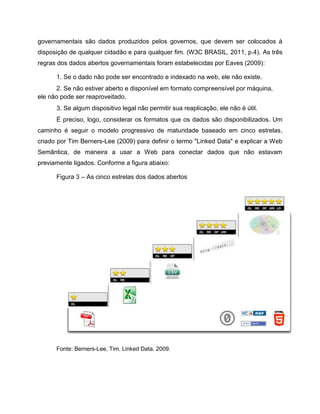 governamentais são dados produzidos pelos governos, que devem ser colocados à
disposição de qualquer cidadão e para qualquer fim. (W3C BRASIL, 2011, p.4). As três
regras dos dados abertos governamentais foram estabelecidas por Eaves (2009):
1. Se o dado não pode ser encontrado e indexado na web, ele não existe.
2. Se não estiver aberto e disponível em formato compreensível por máquina,
ele não pode ser reaproveitado.
3. Se algum dispositivo legal não permitir sua reaplicação, ele não é útil.
É preciso, logo, considerar os formatos que os dados são disponibilizados. Um
caminho é seguir o modelo progressivo de maturidade baseado em cinco estrelas,
criado por Tim Berners-Lee (2009) para definir o termo "Linked Data" e explicar a Web
Semântica, de maneira a usar a Web para conectar dados que não estavam
previamente ligados. Conforme a figura abaixo:
Figura 3 – As cinco estrelas dos dados abertos
Fonte: Berners-Lee, Tim. Linked Data. 2009.
 