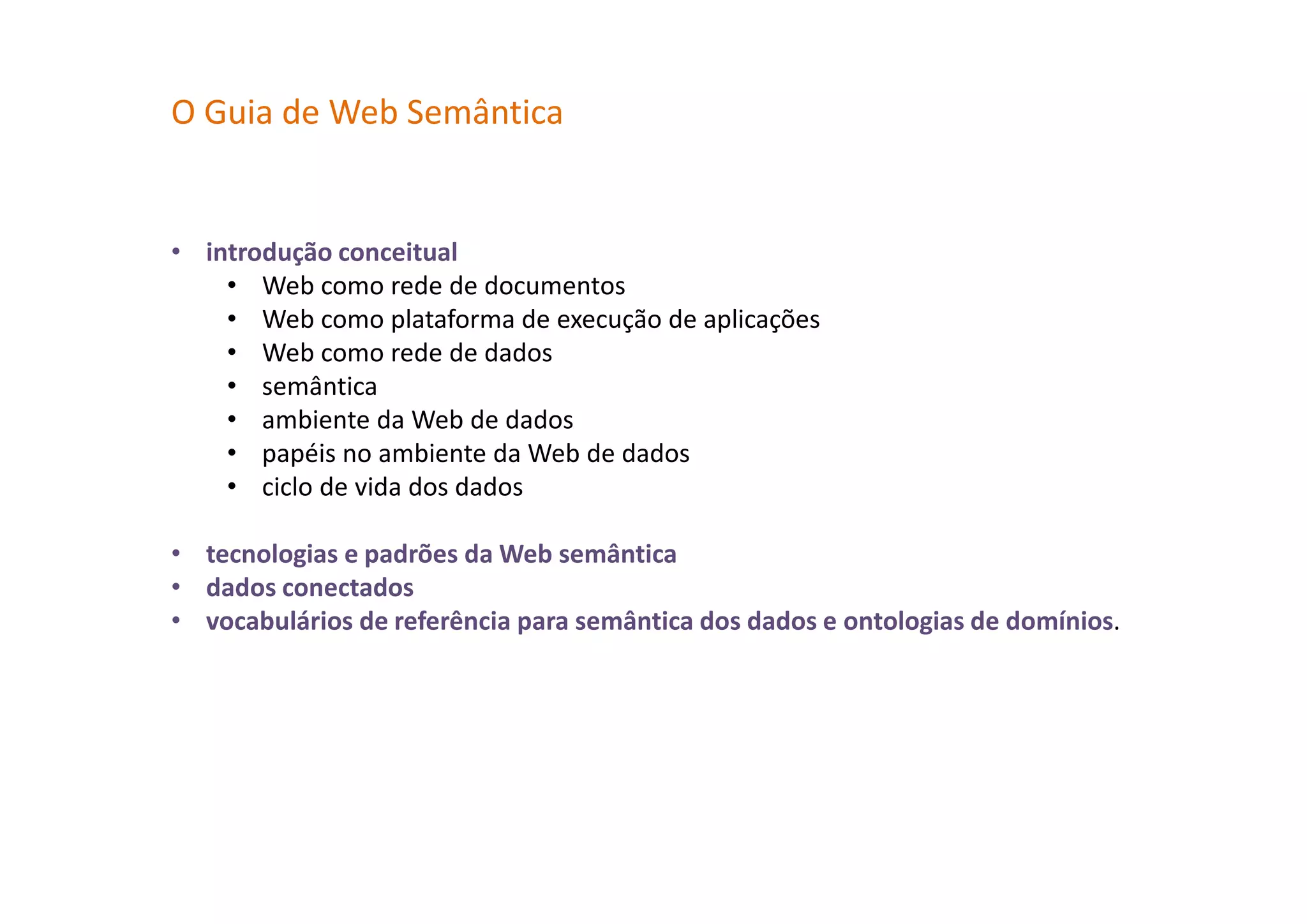 O Guia de Web Semântica
• introdução conceitual
• Web como rede de documentos
• Web como plataforma de execução de aplicações
• Web como rede de dados
• semântica
• ambiente da Web de dados
• papéis no ambiente da Web de dados
• ciclo de vida dos dados
• tecnologias e padrões da Web semântica
• dados conectados
• vocabulários de referência para semântica dos dados e ontologias de domínios.
 