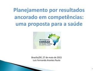 Planejamento por resultados
ancorado em competências:
uma proposta para a saúde
Brasília/DF, 27 de maio de 2015
Luiz Fernando Arantes Paulo
1
 