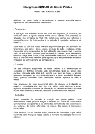 I Congresso CONSAD de Gestão Pública
Brasília - 26 a 28 de maio de 2008
relatórios de rotina, onde a informalidade a emoção envolvida nessas
experiências são sumariamente descartados.
- Ferramentas
A aplicação dos métodos acima não pode ser amparada, já dissemos, por
estruturas caras e rígidas. Dessa forma, nosso sistema está ancorado na
utilização dos princípios da Web 2.0, plataformas abertas que valorizam o
compartilhamento de informações e o estímulo à produção autônoma de
conteúdo,
Essa visão faz com que nosso ambiente seja composto por uma somatória de
ferramentas, tais como: blogs, vídeos, arquivos de áudio - podcasts, janelas
inteligentes com componentes de fácil utilização pelo usuário final - widgets,
fusão de aplicações - mashups, páginas de edição coletiva - wikis, indexadores
coletivos – tags, entre outras, todas, devidamente conectadas e indexadas com
vistas a criar um vasto ambiente para registro ágil e descentralizado dos temas
vinculados ao aprimoramento do serviço público.
- Formatos
Um dos princípios subjacentes ao nosso sistema é a incorporação de
conteúdos de distintos formatos. Esta característica, típica da grande rede
mundial, reforçada pela Web 2.0, permite que além de textos e tabelas,
possamos incorporar ao conjunto de elementos a serem veiculados, formatos
como: gráficos, desenhos, fotos, animações, mapas, registros de áudio e
vídeos.
Esta ampliação da base documental além de abreviar a divulgação de
conteúdo, providência vital nos dias hoje, atribui mais interesse a esses
registros, rompendo a barreira da informação fria, hermética e burocrática que
muitas vezes caracteriza manuais, relatórios e outros relatórios de rotina.
- Conteúdos
Nosso ambiente de estímulo à inovação em gestão pública, como
mencionamos antes, procura alargar o espectro da base de conhecimento
governamental, incorporando a ela elementos, normalmente não contemplados
nos sistemas de rotina, referentes, na maioria dos casos, à informações
estruturadas.
Esse universo, por ser bastante amplo, mereceu um novo corte, o qual definiu
finalmente como foco para nosso sistema a melhoria na prestação de serviços
públicos
 