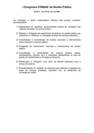 I Congresso CONSAD de Gestão Pública
Brasília - 26 a 28 de maio de 2008
Os conteúdos a serem contemplados, definido este escopo, envolvem,
prioritariamente:
1) Mapeamento da “expertise” governamental, através da montagem das
“páginas amarelas” do serviço público.
2) Registro e divulgação de experiências inovadoras em gestão pública que
conduziram a melhorias ou ampliação no leque de serviços prestados.
3) Consolidação e concentração de notícias nacionais e internacionais
sobre inovação no serviço público.
4) Divulgação de “benchmarks” nacionais e internacionais em serviço
público.
5) Consolidação e concentração de material didático (textos,
apresentações, tutoriais, etc.) e indicações bibliográficas na área de
gestão do conhecimento e inovação em governo.
6) Identificação e “linkagem” com sítios da Internet relevantes para o
escopo do sistema.
7) Disponibilização de “widgets” de interesse para melhoria e ampliação do
leque de serviços prestados, coerentes com as tendências de
convergência digital.
 