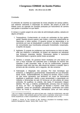 I Congresso CONSAD de Gestão Pública
Brasília - 26 a 28 de maio de 2008
Conclusão
O ambiente de incentivo ao surgimento de novas soluções em serviço público,
que estamos colocando à disposição do servidor, ele próprio já pode ser
tratado como um exemplo de inovação produzida por funcionários de carreira
que gostam e acreditam no que fazem.
A crença e o gosto surgem de uma visão de administração pública, calcada em
alguns princípios:
1. Transparência. Conhecimento só circula em ambientes do tipo ganha-
ganha. Quando poucos querem usar muitos, a troca de conhecimento se
interrompe e todos perdem. O governo porque se desmoraliza e os
servidores por que se desatualizam e perdem a motivação. A formação
de comunidades aqui incentivadas pressupõe honestidade, cooperação,
e espírito de equipe.
2. Agilidade. O conjunto de problemas que mencionamos no início do texto,
pela sua dinâmica e variedade, só podem ser atacados por estruturas
que forneçam respostas rápidas. Hierarquias rígidas e burocracia
desmedida fazem o governo perder todas as paradas.
3. Cérebro e coração. Os governos foram montados em uma época em
que a força muscular era suficiente para a resolução da maioria das
questões a eles propostas. Hoje, na era do conhecimento, governos
precisam muito mais que isso, eles devem ter cérebro e coração. Sem o
primeiro ele não comanda, sem o segundo, ele não convence.
4. Valorização e integração das pessoas. Por mais tecnologia que
tenhamos, a inteligência governamental, notadamente em sua dimensão
tácita, reside, fundamentalmente, na cabeça do servidor. Assim, é mais
do que nunca necessário que tenhamos um corpo de funcionários
atualizado e qualificado. Atento a essa necessidade, a capacitação em
métodos e ferramentas da web 2.0 tornou-se um dos pilares de nosso
ambiente. Só qualificar, no entanto, não basta. É necessário integrar
talentos. Por isso, o sistema, paralelamente, procurou criar um espaço
de troca, um “Ba”1, na linguagem de Nonaka e Konno2, onde essa
qualidade possa ser socializada, externalizada, combinada com outras
visões de mundo e, finalmente, internalizada como um novo serviço
1 Ba é um espaço compartilhado que serve de base para criação de conhecimento, seja este
individual ou coletivo. Este ambiente pode ser físico (como o escritório), virtual (como o e-mail),
mental (experiências e ideais compartilhados) ou qualquer combinação entre os três.
2 Nonaka, I.; Konno, N. The concept of “Ba”: Building a foundation for knowledge creation.
California Management Review; Spring 1998; Volume , No.3.
 