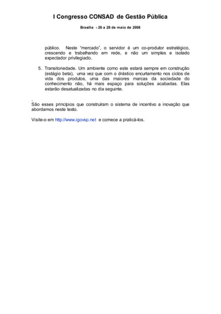 I Congresso CONSAD de Gestão Pública
Brasília - 26 a 28 de maio de 2008
público. Neste “mercado”, o servidor é um co-produtor estratégico,
crescendo e trabalhando em rede, e não um simples e isolado
expectador privilegiado.
5. Transitoriedade. Um ambiente como este estará sempre em construção
(estágio beta), uma vez que com o drástico encurtamento nos ciclos de
vida dos produtos, uma das maiores marcas da sociedade do
conhecimento não, há mais espaço para soluções acabadas. Elas
estarão desatualizadas no dia seguinte.
.
São esses princípios que construíram o sistema de incentivo a inovação que
abordamos neste texto.
Visite-o em http://www.igovsp.net e comece a praticá-los.
 