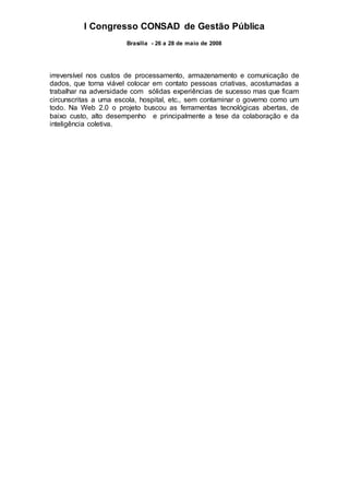 I Congresso CONSAD de Gestão Pública
Brasília - 26 a 28 de maio de 2008
irreversível nos custos de processamento, armazenamento e comunicação de
dados, que torna viável colocar em contato pessoas criativas, acostumadas a
trabalhar na adversidade com sólidas experiências de sucesso mas que ficam
circunscritas a uma escola, hospital, etc., sem contaminar o governo como um
todo. Na Web 2.0 o projeto buscou as ferramentas tecnológicas abertas, de
baixo custo, alto desempenho e principalmente a tese da colaboração e da
inteligência coletiva.
 