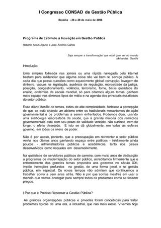 I Congresso CONSAD de Gestão Pública
Brasília - 26 a 28 de maio de 2008
Programa de Estímulo à Inovação em Gestão Pública
Roberto Meizi Agune e José Antônio Carlos
Seja sempre a transformação que você quer ver no mundo
Mohandas Gandhi
Introdução
Uma simples folheada nos jornais ou uma rápida navegada pela Internet
bastam para evidenciar que alguma coisa não vai bem no serviço público. A
cada dia que passa questões como aquecimento global, corrupção, lavagem de
dinheiro, vácuos na legislação, ausência de regulação, morosidade da justiça,
poluição, congestionamento, violência, terrorismo, fome, baixa qualidade do
ensino, endemias de escala mundial, só para citarmos alguns temas, ganham
mais espaço nos diversos tipos de mídia e na agenda dos principais estudiosos
do setor público.
Esse diário desfile de temas, todos de alta complexidade, fortalece a percepção
de que se está criando um abismo entre os tradicionais mecanismos de ação
governamental e os problemas a serem enfrentados. Podemos dizer, usando
uma simbologia emprestada da saúde, que a grande maioria dos remédios
governamentais está com seu prazo de validade vencido, não surtindo, nem de
longe, o efeito desejado. E isto se dá globalmente, em todas as esferas
governo, em todos os níveis de poder.
Não é por acaso, portanto, que a preocupação em reinventar o setor público
venha nos últimos anos ganhando espaço entre políticos - infelizmente ainda
poucos - administradores públicos e acadêmicos, tanto nos países
desenvolvidos como naqueles em desenvolvimento.
Na qualidade de servidores públicos de carreira, com muito anos de dedicação
a programas de modernização do setor público, acreditamos firmemente que o
enfrentamento dos grandes temas propostos aos governos no século XXI,
impõe inovações profundas na gestão, de uma forma geral, e na gestão
pública, em especial. Os novos tempos não admitem que continuemos a
trabalhar como a cem anos atrás. Não é por que somos mestres em usar o
martelo que vamos enxergar para sempre todos os problemas como se fossem
pregos.
I Por que é Preciso Repensar a Gestão Pública?
As grandes organizações públicas e privadas foram concebidas para tratar
problemas típicos de uma era, a industrial, que não mais existe. Vivemos hoje
 