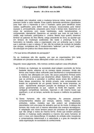 I Congresso CONSAD de Gestão Pública
Brasília - 26 a 28 de maio de 2008
No contexto pós industrial, onde a mudança torna-se rotina, novos problemas
parecem brotar a cada instante. Esse quadro demanda servidores capacitados
para lidar com o imprevisto e com o inusitado; aptos para identificar novas
saídas; qualificados para definir novos serviços; vocacionados para liderar
equipes e, principalmente, preparado para inovar o tempo todo. Queremos um
corpo de servidores com novas habilidades, visão transdisciplinar, e
compreensão intersetorial. Queremos um servidor que mais do que bater o
cartão, seja motivado, participativo e criativo. Nesse novo quadro, devemos
lembrar as palavras de Akio Morita, antigo presidente da Sony, ao apontar que
em tempos de mudanças aceleradas não basta a presença física do
funcionário no trabalho, cabe a organização criar um ambiente que o motive
que o estimule a usar a cabeça. E isto, não há contrato de contrato de trabalho
que obrigue, completava ele. O revolucionário “walkman”, pai do “i-pod”, surgiu
da colocação em prática dos ideais desse visionário.
- Por que temos dificuldade de percepção?
Se as mudanças são tão agudas, por que as organizações têm tanta
dificuldade em perceber essas alterações e lidar com o novo contexto?
Segundo nosso julgamento, três motivos centrais explicam essa dificuldade:
a) Embora as mudanças na sociedade atual estejam ocorrendo de forma
bastante rápida, estamos só no começo desse processo. Ainda não
temos uma massa crítica suficiente para decifrarmos e compreendermos
a maioria das alterações em curso, tão pouco possuímos firmeza sobre
os métodos e processos que deveremos utilizar. Sabemos, no entanto,
que os primeiros a perceber e codificar esses sinais têm colhido os
frutos desse pioneirismo. No âmbito privado, esta compreensão tem
levado ao surgimento de um grande número de novas empresas, as
quais rapidamente alcançam posição de destaque no mercado. No
campo governamental, os que saíram na frente têm logrado criar
vantagens competitivas nacionais, regionais e até mesmo locais que
significam, a um só tempo, aumento da riqueza e melhoria na qualidade
de vida.
b) Seres humanos não são máquinas. As pessoas possuem
comportamentos ditados por crenças, valores, medos, fraquezas,
ambições, visões, modelos que não podem ser simplesmente
descartados com uma peça de vestuário que sai de moda. A cabeça dos
homens não muda com a mesma velocidade dos avanços tecnológicos.
A adaptação aos novos tempos passa por processo de aprendizagem
que não atinge a todos da mesma forma. Ainda que existam pessoas
abertas à mudança (early adopters) a maioria dos seres humanos vê
com o novo com desconfiança. O resultado do embate entre inovadores
e conservadores determinará o a velocidade e o grau de inserção de
cada organização na sociedade do conhecimento.
 